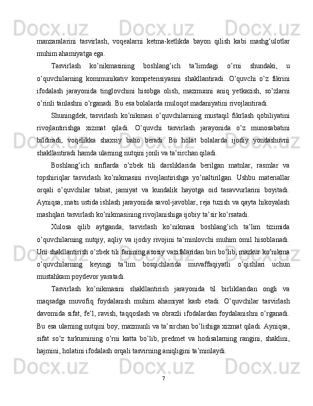 manzaralarini   tasvirlash,   voqealarni   ketma-ketlikda   bayon   qilish   kabi   mashg’ulotlar
muhim ahamiyatga ega.
Tasvirlash   ko’nikmasining   boshlang’ich   ta’limdagi   o’rni   shundaki,   u
o’quvchilarning   kommunikativ   kompetensiyasini   shakllantiradi.   O’quvchi   o’z   fikrini
ifodalash   jarayonida   tinglovchini   hisobga   olish,   mazmunni   aniq   yetkazish,   so’zlarni
o’rinli tanlashni o’rganadi. Bu esa bolalarda muloqot madaniyatini rivojlantiradi.
Shuningdek,   tasvirlash   ko’nikmasi   o’quvchilarning   mustaqil   fikrlash   qobiliyatini
rivojlantirishga   xizmat   qiladi.   O’quvchi   tasvirlash   jarayonida   o’z   munosabatini
bildiradi,   voqelikka   shaxsiy   baho   beradi.   Bu   holat   bolalarda   ijodiy   yondashuvni
shakllantiradi hamda ularning nutqini jonli va ta’sirchan qiladi.
Boshlang’ich   sinflarda   o’zbek   tili   darsliklarida   berilgan   matnlar,   rasmlar   va
topshiriqlar   tasvirlash   ko’nikmasini   rivojlantirishga   yo’naltirilgan.   Ushbu   materiallar
orqali   o’quvchilar   tabiat,   jamiyat   va   kundalik   hayotga   oid   tasavvurlarini   boyitadi.
Ayniqsa, matn ustida ishlash jarayonida savol-javoblar, reja tuzish va qayta hikoyalash
mashqlari tasvirlash ko’nikmasining rivojlanishiga ijobiy ta’sir ko’rsatadi.
Xulosa   qilib   aytganda,   tasvirlash   ko’nikmasi   boshlang’ich   ta’lim   tizimida
o’quvchilarning   nutqiy,   aqliy   va   ijodiy   rivojini   ta’minlovchi   muhim   omil   hisoblanadi.
Uni shakllantirish o’zbek tili fanining asosiy vazifalaridan biri bo’lib, mazkur ko’nikma
o’quvchilarning   keyingi   ta’lim   bosqichlarida   muvaffaqiyatli   o’qishlari   uchun
mustahkam poydevor yaratadi.
Tasvirlash   ko’nikmasini   shakllantirish   jarayonida   til   birliklaridan   ongli   va
maqsadga   muvofiq   foydalanish   muhim   ahamiyat   kasb   etadi.   O’quvchilar   tasvirlash
davomida sifat, fe’l, ravish, taqqoslash  va obrazli  ifodalardan foydalanishni  o’rganadi.
Bu esa ularning nutqini boy, mazmunli va ta’sirchan bo’lishiga xizmat qiladi. Ayniqsa,
sifat   so’z   turkumining   o’rni   katta   bo’lib,   predmet   va   hodisalarning   rangini,   shaklini,
hajmini, holatini ifodalash orqali tasvirning aniqligini ta’minlaydi.
7 