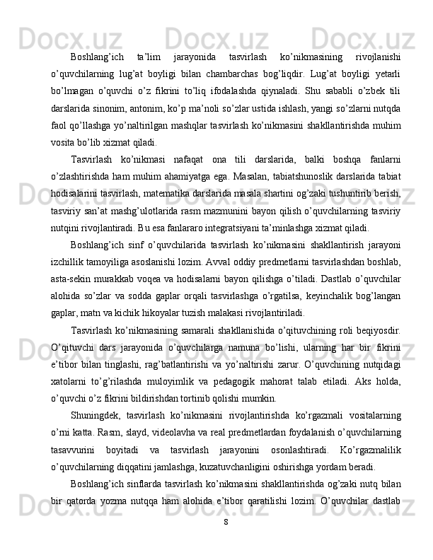 Boshlang’ich   ta’lim   jarayonida   tasvirlash   ko’nikmasining   rivojlanishi
o’quvchilarning   lug’at   boyligi   bilan   chambarchas   bog’liqdir.   Lug’at   boyligi   yetarli
bo’lmagan   o’quvchi   o’z   fikrini   to’liq   ifodalashda   qiynaladi.   Shu   sababli   o’zbek   tili
darslarida sinonim, antonim, ko’p ma’noli so’zlar ustida ishlash, yangi so’zlarni nutqda
faol qo’llashga yo’naltirilgan mashqlar tasvirlash ko’nikmasini shakllantirishda muhim
vosita bo’lib xizmat qiladi.
Tasvirlash   ko’nikmasi   nafaqat   ona   tili   darslarida,   balki   boshqa   fanlarni
o’zlashtirishda  ham  muhim  ahamiyatga ega.  Masalan,  tabiatshunoslik  darslarida tabiat
hodisalarini tasvirlash, matematika darslarida masala shartini og’zaki tushuntirib berish,
tasviriy san’at mashg’ulotlarida rasm mazmunini bayon qilish o’quvchilarning tasviriy
nutqini rivojlantiradi. Bu esa fanlararo integratsiyani ta’minlashga xizmat qiladi.
Boshlang’ich   sinf   o’quvchilarida   tasvirlash   ko’nikmasini   shakllantirish   jarayoni
izchillik tamoyiliga asoslanishi lozim. Avval oddiy predmetlarni tasvirlashdan boshlab,
asta-sekin  murakkab  voqea va hodisalarni  bayon qilishga  o’tiladi. Dastlab  o’quvchilar
alohida   so’zlar   va   sodda   gaplar   orqali   tasvirlashga   o’rgatilsa,   keyinchalik   bog’langan
gaplar, matn va kichik hikoyalar tuzish malakasi rivojlantiriladi.
Tasvirlash  ko’nikmasining samarali  shakllanishida  o’qituvchining roli  beqiyosdir.
O’qituvchi   dars   jarayonida   o’quvchilarga   namuna   bo’lishi,   ularning   har   bir   fikrini
e’tibor   bilan   tinglashi,   rag’batlantirishi   va   yo’naltirishi   zarur.   O’quvchining   nutqidagi
xatolarni   to’g’rilashda   muloyimlik   va   pedagogik   mahorat   talab   etiladi.   Aks   holda,
o’quvchi o’z fikrini bildirishdan tortinib qolishi mumkin.
Shuningdek,   tasvirlash   ko’nikmasini   rivojlantirishda   ko’rgazmali   vositalarning
o’rni katta. Rasm, slayd, videolavha va real predmetlardan foydalanish o’quvchilarning
tasavvurini   boyitadi   va   tasvirlash   jarayonini   osonlashtiradi.   Ko’rgazmalilik
o’quvchilarning diqqatini jamlashga, kuzatuvchanligini oshirishga yordam beradi.
Boshlang’ich sinflarda tasvirlash ko’nikmasini shakllantirishda og’zaki nutq bilan
bir   qatorda   yozma   nutqqa   ham   alohida   e’tibor   qaratilishi   lozim.   O’quvchilar   dastlab
8 