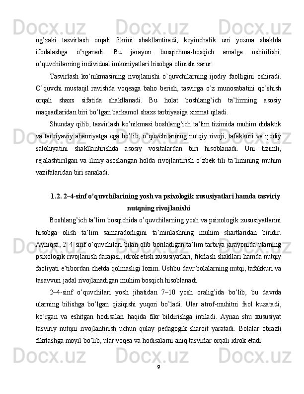 og’zaki   tasvirlash   orqali   fikrini   shakllantiradi,   keyinchalik   uni   yozma   shaklda
ifodalashga   o’rganadi.   Bu   jarayon   bosqichma-bosqich   amalga   oshirilishi,
o’quvchilarning individual imkoniyatlari hisobga olinishi zarur.
Tasvirlash   ko’nikmasining   rivojlanishi   o’quvchilarning   ijodiy   faolligini   oshiradi.
O’quvchi   mustaqil   ravishda   voqeaga   baho   berish,   tasvirga   o’z   munosabatini   qo’shish
orqali   shaxs   sifatida   shakllanadi.   Bu   holat   boshlang’ich   ta’limning   asosiy
maqsadlaridan biri bo’lgan barkamol shaxs tarbiyasiga xizmat qiladi.
Shunday qilib, tasvirlash ko’nikmasi boshlang’ich ta’lim tizimida muhim didaktik
va tarbiyaviy ahamiyatga ega bo’lib, o’quvchilarning nutqiy rivoji, tafakkuri va ijodiy
salohiyatini   shakllantirishda   asosiy   vositalardan   biri   hisoblanadi.   Uni   tizimli,
rejalashtirilgan   va   ilmiy   asoslangan   holda   rivojlantirish   o’zbek   tili   ta’limining   muhim
vazifalaridan biri sanaladi.
1.2. 2–4-sinf o’quvchilarining yosh va psixologik xususiyatlari hamda tasviriy
nutqning rivojlanishi
Boshlang’ich ta’lim bosqichida o’quvchilarning yosh va psixologik xususiyatlarini
hisobga   olish   ta’lim   samaradorligini   ta’minlashning   muhim   shartlaridan   biridir.
Ayniqsa, 2–4-sinf o’quvchilari bilan olib boriladigan ta’lim-tarbiya jarayonida ularning
psixologik rivojlanish darajasi, idrok etish xususiyatlari, fikrlash shakllari hamda nutqiy
faoliyati e’tibordan chetda qolmasligi lozim. Ushbu davr bolalarning nutqi, tafakkuri va
tasavvuri jadal rivojlanadigan muhim bosqich hisoblanadi.
2–4-sinf   o’quvchilari   yosh   jihatidan   7–10   yosh   oralig’ida   bo’lib,   bu   davrda
ularning   bilishga   bo’lgan   qiziqishi   yuqori   bo’ladi.   Ular   atrof-muhitni   faol   kuzatadi,
ko’rgan   va   eshitgan   hodisalari   haqida   fikr   bildirishga   intiladi.   Aynan   shu   xususiyat
tasviriy   nutqni   rivojlantirish   uchun   qulay   pedagogik   sharoit   yaratadi.   Bolalar   obrazli
fikrlashga moyil bo’lib, ular voqea va hodisalarni aniq tasvirlar orqali idrok etadi.
9 