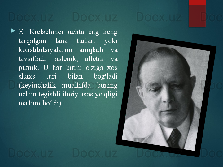 
E.  Kretschmer  uchta  eng  keng 
tarqalgan  tana  turlari  yoki 
konstitutsiyalarini  aniqladi  va 
tavsifladi:  astenik,  atletik  va 
piknik.  U  har  birini  o'ziga  xos 
shaxs  turi  bilan  bog'ladi 
(keyinchalik  muallifda  buning 
uchun tegishli ilmiy asos yo'qligi 
ma'lum bo'ldi).       