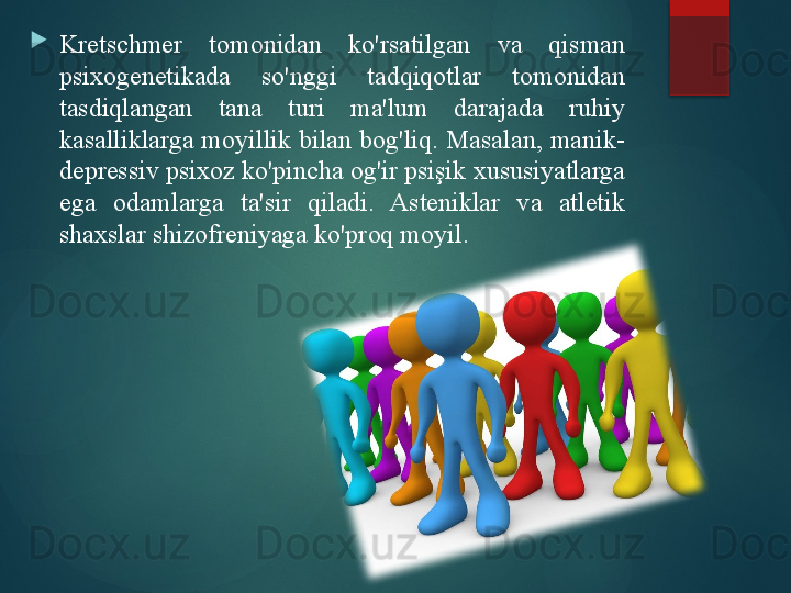 
Kretschmer  tomonidan  ko'rsatilgan  va  qisman 
psixogenetikada  so'nggi  tadqiqotlar  tomonidan 
tasdiqlangan  tana  turi  ma'lum  darajada  ruhiy 
kasalliklarga moyillik bilan bog'liq. Masalan, manik-
depressiv psixoz ko'pincha og'ir psişik xususiyatlarga 
ega  odamlarga  ta'sir  qiladi.  Asteniklar  va  atletik 
shaxslar shizofreniyaga ko'proq moyil.       
