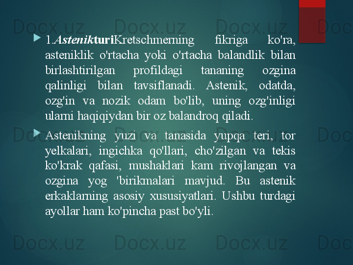 
1. Astenik turi Kretschmerning  fikriga  ko'ra, 
asteniklik  o'rtacha  yoki  o'rtacha  balandlik  bilan 
birlashtirilgan  profildagi  tananing  ozgina 
qalinligi  bilan  tavsiflanadi.  Astenik,  odatda, 
ozg'in  va  nozik  odam  bo'lib,  uning  ozg'inligi 
ularni haqiqiydan bir oz balandroq qiladi.

Astenikning  yuzi  va  tanasida  yupqa  teri,  tor 
yelkalari,  ingichka  qo'llari,  cho'zilgan  va  tekis 
ko'krak  qafasi,  mushaklari  kam  rivojlangan  va 
ozgina  yog  'birikmalari  mavjud.  Bu  astenik 
erkaklarning  asosiy  xususiyatlari.  Ushbu  turdagi 
ayollar ham ko'pincha past bo'yli.       