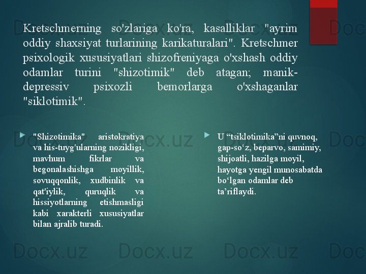 Kretschmerning  so'zlariga  ko'ra,  kasalliklar  "ayrim 
oddiy  shaxsiyat  turlarining  karikaturalari".  Kretschmer 
psixologik  xususiyatlari  shizofreniyaga  o'xshash  oddiy 
odamlar  turini  "shizotimik"  deb  atagan;  manik-
depressiv  psixozli  bemorlarga  o'xshaganlar 
"siklotimik".

"Shizotimika"  aristokratiya 
va his-tuyg'ularning nozikligi, 
mavhum  fikrlar  va 
begonalashishga  moyillik, 
sovuqqonlik,  xudbinlik  va 
qat'iylik,  quruqlik  va 
hissiyotlarning  etishmasligi 
kabi  xarakterli  xususiyatlar 
bilan ajralib turadi. 
U “tsiklotimika”ni quvnoq, 
gap-so‘z, beparvo, samimiy, 
shijoatli, hazilga moyil, 
hayotga yengil munosabatda 
bo‘lgan odamlar deb 
ta’riflaydi.       