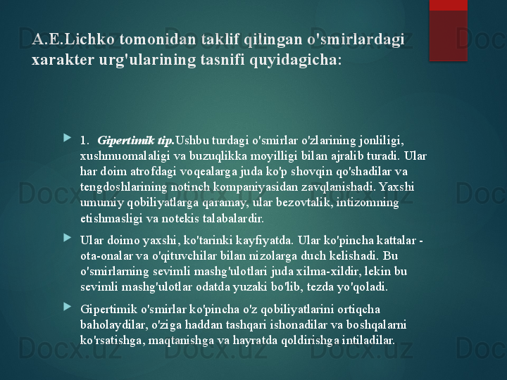 A.E.Lichko tomonidan taklif qilingan o'smirlardagi 
xarakter urg'ularining tasnifi quyidagicha:

1.   Gipertimik tip. Ushbu turdagi o'smirlar o'zlarining jonliligi, 
xushmuomalaligi va buzuqlikka moyilligi bilan ajralib turadi. Ular 
har doim atrofdagi voqealarga juda ko'p shovqin qo'shadilar va 
tengdoshlarining notinch kompaniyasidan zavqlanishadi. Yaxshi 
umumiy qobiliyatlarga qaramay, ular bezovtalik, intizomning 
etishmasligi va notekis talabalardir.

Ular doimo yaxshi, ko'tarinki kayfiyatda. Ular ko'pincha kattalar - 
ota-onalar va o'qituvchilar bilan nizolarga duch kelishadi. Bu 
o'smirlarning sevimli mashg'ulotlari juda xilma-xildir, lekin bu 
sevimli mashg'ulotlar odatda yuzaki bo'lib, tezda yo'qoladi.

Gipertimik o'smirlar ko'pincha o'z qobiliyatlarini ortiqcha 
baholaydilar, o'ziga haddan tashqari ishonadilar va boshqalarni 
ko'rsatishga, maqtanishga va hayratda qoldirishga intiladilar.       