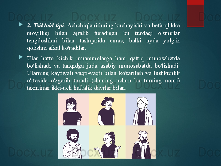 
2.  Tsikloid  tipi.   Achchiqlanishning  kuchayishi  va  befarqlikka 
moyilligi  bilan  ajralib  turadigan  bu  turdagi  o'smirlar 
tengdoshlari  bilan  tashqarida  emas,  balki  uyda  yolg'iz 
qolishni afzal ko'radilar.

Ular  hatto  kichik  muammolarga  ham  qattiq  munosabatda 
bo'lishadi  va  tanqidga  juda  asabiy  munosabatda  bo'lishadi. 
Ularning  kayfiyati  vaqti-vaqti  bilan  ko'tarilish  va  tushkunlik 
o'rtasida  o'zgarib  turadi  (shuning  uchun  bu  turning  nomi) 
taxminan ikki-uch haftalik davrlar bilan.       