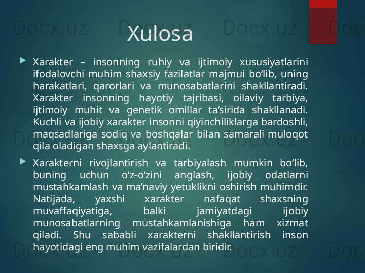 Xulosa

Xarakter  –  insonning  ruhiy  va  ijtimoiy  xususiyatlarini 
ifodalovchi  muhim  shaxsiy  fazilatlar  majmui  bo‘lib,  uning 
harakatlari,  qarorlari  va  munosabatlarini  shakllantiradi. 
Xarakter  insonning  hayotiy  tajribasi,  oilaviy  tarbiya, 
ijtimoiy  muhit  va  genetik  omillar  ta’sirida  shakllanadi. 
Kuchli va  ijobiy  xarakter insonni  qiyinchiliklarga bardoshli, 
maqsadlariga  sodiq  va  boshqalar  bilan  samarali  muloqot 
qila oladigan shaxsga aylantiradi.

Xarakterni  rivojlantirish  va  tarbiyalash  mumkin  bo‘lib, 
buning  uchun  o‘z-o‘zini  anglash,  ijobiy  odatlarni 
mustahkamlash  va  ma’naviy  yetuklikni  oshirish  muhimdir. 
Natijada,  yaxshi  xarakter  nafaqat  shaxsning 
muvaffaqiyatiga,  balki  jamiyatdagi  ijobiy 
munosabatlarning  mustahkamlanishiga  ham  xizmat 
qiladi.  Shu  sababli  xarakterni  shakllantirish  inson 
hayotidagi eng muhim vazifalardan biridir.       