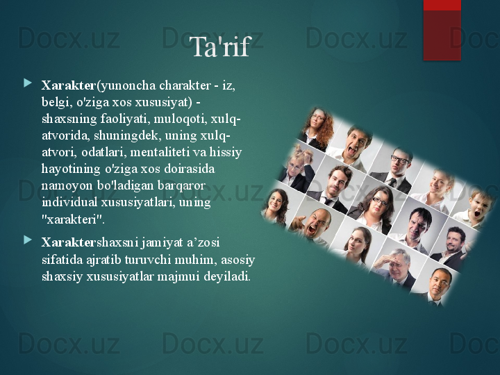 Ta'rif

Xarakter (yunoncha charakter - iz, 
belgi, o'ziga xos xususiyat) - 
shaxsning faoliyati, muloqoti, xulq-
atvorida, shuningdek, uning xulq-
atvori, odatlari, mentaliteti va hissiy 
hayotining o'ziga xos doirasida 
namoyon bo'ladigan barqaror 
individual xususiyatlari, uning 
"xarakteri".

Xarakter shaxsni jamiyat a’zosi 
sifatida ajratib turuvchi muhim, asosiy 
shaxsiy xususiyatlar majmui deyiladi.       