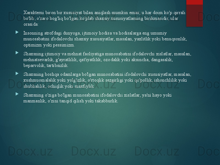 Xarakterni biron bir xususiyat bilan aniqlash mumkin emas; u har doim ko'p qirrali 
bo'lib, o'zaro bog'liq bo'lgan ko'plab shaxsiy xususiyatlarning birikmasidir, ular 
orasida:

Insonning atrofdagi dunyoga, ijtimoiy hodisa va hodisalarga eng umumiy 
munosabatini ifodalovchi shaxsiy xususiyatlar, masalan, yaxlitlik yoki benuqsonlik, 
optimizm yoki pessimizm.

Shaxsning ijtimoiy va mehnat faoliyatiga munosabatini ifodalovchi xislatlar, masalan, 
mehnatsevarlik, g'ayratlilik, qat'iyatlilik, ozodalik yoki aksincha, dangasalik, 
beparvolik, tartibsizlik.

Shaxsning boshqa odamlarga bo'lgan munosabatini ifodalovchi xususiyatlar, masalan, 
xushmuomalalik yoki yolg'izlik, o'rtoqlik sezgirligi yoki qo'pollik, ishonchlilik yoki 
shubhalilik, ochiqlik yoki maxfiylik.

Shaxsning o'ziga bo'lgan munosabatini ifodalovchi xislatlar, ya'ni hayo yoki 
manmanlik, o'zini tanqid qilish yoki takabburlik.       