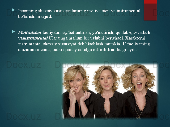 
Insonning shaxsiy xususiyatlarining motivatsion va instrumental 
bo'linishi mavjud.

Motivatsion   faoliyatni rag'batlantirish, yo'naltirish, qo'llab-quvvatlash 
va instrumental   Ular unga ma'lum bir uslubni berishadi. Xarakterni 
instrumental shaxsiy xususiyat deb hisoblash mumkin. U faoliyatning 
mazmunini emas, balki qanday amalga oshirilishini belgilaydi.       