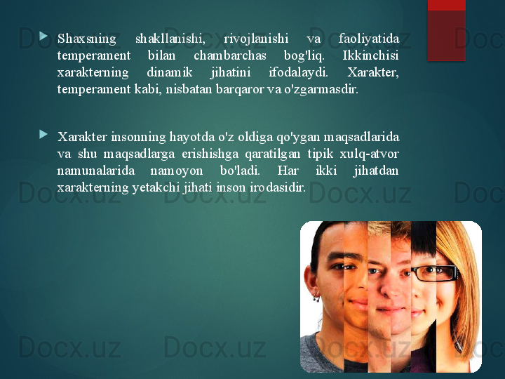 
Shaxsning  shakllanishi,  rivojlanishi  va  faoliyatida 
temperament  bilan  chambarchas  bog'liq.  Ikkinchisi 
xarakterning  dinamik  jihatini  ifodalaydi.  Xarakter, 
temperament kabi, nisbatan barqaror va o'zgarmasdir.

Xarakter insonning hayotda o'z oldiga qo'ygan maqsadlarida 
va  shu  maqsadlarga  erishishga  qaratilgan  tipik  xulq-atvor 
namunalarida  namoyon  bo'ladi.  Har  ikki  jihatdan 
xarakterning yetakchi jihati inson irodasidir.       