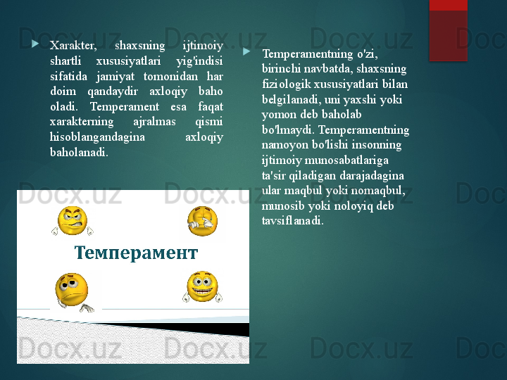 
Xarakter,  shaxsning  ijtimoiy 
shartli  xususiyatlari  yig'indisi 
sifatida  jamiyat  tomonidan  har 
doim  qandaydir  axloqiy  baho 
oladi.  Temperament  esa  faqat 
xarakterning  ajralmas  qismi 
hisoblangandagina  axloqiy 
baholanadi. 
Temperamentning o'zi, 
birinchi navbatda, shaxsning 
fiziologik xususiyatlari bilan 
belgilanadi, uni yaxshi yoki 
yomon deb baholab 
bo'lmaydi. Temperamentning 
namoyon bo'lishi insonning 
ijtimoiy munosabatlariga 
ta'sir qiladigan darajadagina 
ular maqbul yoki nomaqbul, 
munosib yoki noloyiq deb 
tavsiflanadi.       