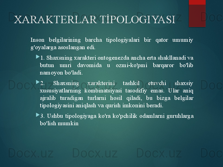 XARAKTERLAR TİPOLOGIYASI
Inson  belgilarining  barcha  tipologiyalari  bir  qator  umumiy 
g'oyalarga asoslangan edi.

1. Shaxsning xarakteri ontogenezda ancha erta shakllanadi va 
butun  umri  davomida  u  ozmi-ko'pmi  barqaror  bo'lib 
namoyon bo'ladi.

2.  Shaxsning  xarakterini  tashkil  etuvchi  shaxsiy 
xususiyatlarning  kombinatsiyasi  tasodifiy  emas.  Ular  aniq 
ajralib  turadigan  turlarni  hosil  qiladi,  bu  bizga  belgilar 
tipologiyasini aniqlash va qurish imkonini beradi.

3.  Ushbu  tipologiyaga  ko'ra  ko'pchilik  odamlarni  guruhlarga 
bo'lish mumkin       