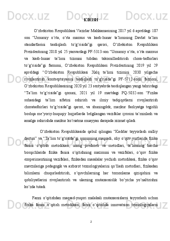 KIRISH
             O zbekiston Respublikasi Vazirlar Mahkamasining 2017 yil 6 apreldagi 187ʻ
son   “Umumiy   o rta,   o rta   maxsus   va   kasb-hunar   ta’limining   Davlat   ta’lim	
ʻ ʻ
standartlarini   tasdiqlash   to g risida”gi   qarori,   O zbekiston   Respublikasi	
ʻ ʻ ʻ
Prezidentining 2018 yil 25 yanvardagi PF-5313-son “Umumiy o rta, o rta maxsus	
ʻ ʻ
va   kasb-hunar   ta’limi   tizimini   tubdan   takomillashtirish   chora-tadbirlari
to g risida”gi   farmoni,   O zbekiston   Respublikasi   Prezidentining   2019   yil   29	
ʻ ʻ ʻ
apreldagi   “O zbekiston   Respublikasi   Xalq   ta’limi   tizimini   2030   yilgacha	
ʻ
rivojlantirish   kontseptsiyasini   tasdiqlash   to g risida”gi   PF-5712-sonli   farmoni,	
ʻ ʻ
O zbekiston Respublikasining 2020 yil 23 sentyabrda tasdiqlangan yangi tahrirdagi	
ʻ
“Ta’lim   to g risida”gi   qonuni,   2021   yil   19   martdagi   PQ-5032-son   “Fizika	
ʻ ʻ
sohasidagi   ta’lim   sifatini   oshirish   va   ilmiy   tadqiqotlarni   rivojlantirish
choratadbirlari   to g risida”gi   qarori,   va   shuningdek,   mazkur   faoliyatga   tegishli	
ʻ ʻ
boshqa   me’yoriy-huquqiy   hujjatlarda   belgilangan   vazifalar   ijrosini   ta’minlash   va
amalga oshirishda mazkur ko rsatma muayyan darajada xizmat qiladi.	
ʻ
                O zbekiston   Respublikasida   qabul   qilingan   “Kadrlar   tayyorlash   milliy	
ʻ
dasturi” va “Ta’lim to g risida”gi qonunning maqsadi, oliy o quv yurtlarida fizika	
ʻ ʻ ʻ
fanini   o qitish   metodikasi,   uning   predmeti   va   metodlari,   ta’limning   barcha	
ʻ
bosqichlarida   fizika   fanini   o qitishning   mazmuni   va   vazifalari,   o quv   fizika	
ʻ ʻ
exsperimentining   vazifalari,   fizikadan   masalalar   yechish   metodikasi,   fizika   o quv	
ʻ
mavzulariga pedagogik va axborot  texnologiyalarini  qo llash  metodlari, fizikadan	
ʻ
bilimlarni   chuqurlashtirish,   o quvchilarning   har   tomonlama   qiziqishini   va	
ʻ
qobiliyatlarini   rivojlantirish   va   ularning   mutaxassislik   bo yicha   yo naltirishni	
ʻ ʻ
ko zda tutadi.	
ʻ
Fanni   o qitishdan   maqsad-yuqori   malakali   mutaxassislarni   tayyorlash   uchun	
ʻ
fizika   fanini   o qitish   metodikasi,   fanni   o qitishda   innovatsion   texnologiyalarni	
ʻ ʻ
2 
