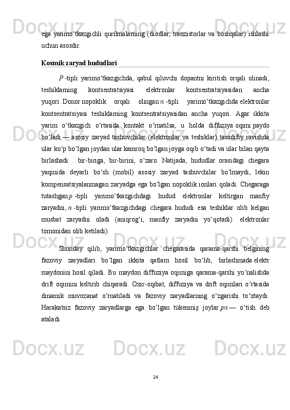 ega  yarimo tkazgichli  qurilmalarning  (diodlar,  tranzistorlar  va  boshqalar)  ishlashiʻ
uchun asosdir.
Kosmik zaryad hududlari  
P   -tipli   yarimo tkazgichda	
ʻ ,   qabul   qiluvchi   dopantni   kiritish   orqali   olinadi,
teshiklarning   kontsentratsiyasi   elektronlar   kontsentratsiyasidan   ancha
yuqori.   Donor   nopoklik   orqali   olingan   n   -tipli   yarimo tkazgichda	
ʻ   elektronlar
kontsentratsiyasi   teshiklarning   kontsentratsiyasidan   ancha   yuqori.   Agar   ikkita
yarim   o tkazgich   o rtasida   kontakt   o rnatilsa,   u   holda   diffuziya	
ʻ ʻ ʻ   oqimi   paydo
bo ladi	
ʻ   —   asosiy   zaryad   tashuvchilar   (elektronlar   va   teshiklar)   tasodifiy   ravishda
ular ko p bo lgan joydan ular kamroq bo lgan joyga oqib o tadi va ular bilan qayta	
ʻ ʻ ʻ ʻ
birlashadi   .   bir-biriga,   bir-birini,   o zaro.   Natijada,   hududlar   orasidagi   chegara	
ʻ
yaqinida   deyarli   bo sh   (mobil)   asosiy   zaryad   tashuvchilar   bo lmaydi,   lekin	
ʻ ʻ
kompensatsiyalanmagan zaryadga ega bo lgan nopoklik ionlari qoladi. Chegaraga	
ʻ
tutashgan   p   -tipli   yarimo‘tkazgichdagi   hudud   elektronlar   keltirgan   manfiy
zaryadni,   n   -tipli   yarimo‘tkazgichdagi   chegara   hududi   esa   teshiklar   olib   kelgan
musbat   zaryadni   oladi   (aniqrog‘i,   manfiy   zaryadni   yo‘qotadi).   elektronlar
tomonidan olib ketiladi).
Shunday   qilib,   yarimo tkazgichlar   chegarasida   qarama-qarshi   belgining	
ʻ
fazoviy   zaryadlari   bo lgan   ikkita   qatlam   hosil   bo lib,   birlashmada	
ʻ ʻ   elektr
maydonini   hosil   qiladi.   Bu   maydon   diffuziya   oqimiga   qarama-qarshi   yo nalishda	
ʻ
drift   oqimini   keltirib   chiqaradi.   Oxir-oqibat,   diffuziya   va   drift   oqimlari   o rtasida
ʻ
dinamik   muvozanat   o rnatiladi   va   fazoviy   zaryadlarning   o zgarishi   to xtaydi.	
ʻ ʻ ʻ
Harakatsiz   fazoviy   zaryadlarga   ega   bo lgan   tükenmiş   joylar	
ʻ   pn   —   o tish   deb	ʻ
ataladi.
24 