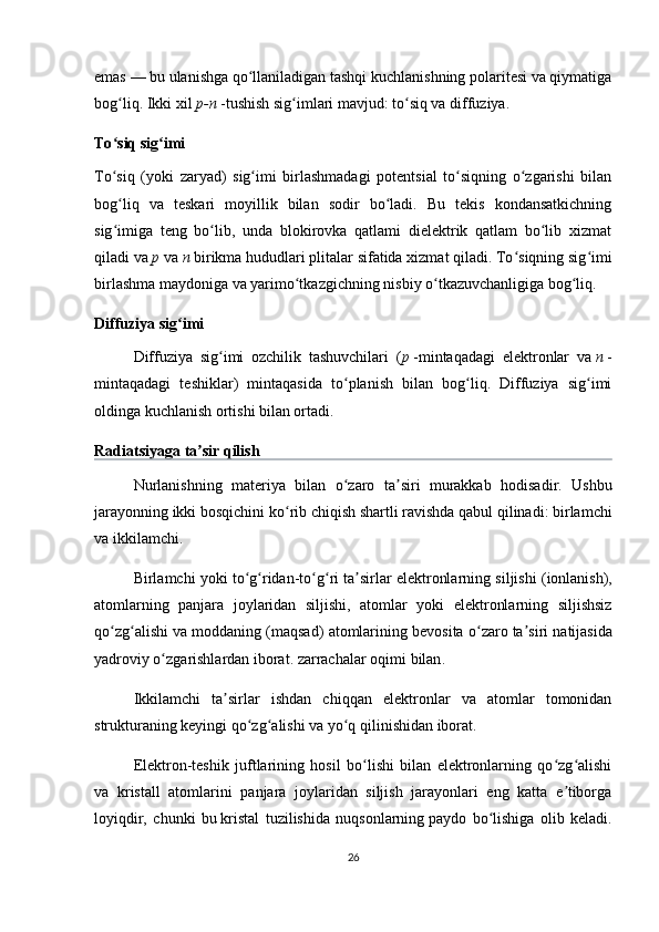 emas   — bu ulanishga qo llaniladigan tashqi kuchlanishning polaritesi va qiymatigaʻ
bog liq. Ikki xil	
ʻ   p-n   -tushish sig imlari mavjud: to siq va diffuziya.	ʻ ʻ
To siq sig imi	
ʻ ʻ  
To siq   (yoki   zaryad)   sig imi   birlashmadagi   potentsial   to siqning   o zgarishi   bilan
ʻ ʻ ʻ ʻ
bog liq   va   teskari   moyillik   bilan   sodir   bo ladi.   Bu   tekis   kondansatkichning
ʻ ʻ
sig imiga   teng   bo lib,   unda   blokirovka   qatlami   dielektrik   qatlam   bo lib   xizmat
ʻ ʻ ʻ
qiladi va   p   va   n   birikma hududlari plitalar sifatida xizmat qiladi. To siqning sig imi	
ʻ ʻ
birlashma maydoniga va yarimo tkazgichning nisbiy o tkazuvchanligiga bog liq.	
ʻ ʻ ʻ
Diffuziya sig imi	
ʻ  
Diffuziya   sig imi   ozchilik   tashuvchilari   (	
ʻ p   -mintaqadagi   elektronlar   va   n   -
mintaqadagi   teshiklar)   mintaqasida   to planish   bilan   bog liq.   Diffuziya   sig imi	
ʻ ʻ ʻ
oldinga kuchlanish ortishi bilan ortadi.
Radiatsiyaga   ta ʼ sir   qilish  
Nurlanishning   materiya   bilan   o ʻ zaro   ta ʼ siri   murakkab   hodisadir .   Ushbu
jarayonning   ikki   bosqichini   ko ʻ rib   chiqish   shartli   ravishda   qabul   qilinadi :  birlamchi
va   ikkilamchi .
Birlamchi   yoki   to ʻ g ʻ ridan - to ʻ g ʻ ri   ta ʼ sirlar   elektronlarning   siljishi  ( ionlanish ),
atomlarning   panjara   joylaridan   siljishi ,   atomlar   yoki   elektronlarning   siljishsiz
qo ʻ zg ʻ alishi   va   moddaning  ( maqsad )  atomlarining   bevosita   o ʻ zaro   ta ʼ siri   natijasida
yadroviy   o ʻ zgarishlardan   iborat .  zarrachalar   oqimi   bilan .
Ikkilamchi   ta sirlar   ishdan   chiqqan   elektronlar   va   atomlar   tomonidan	
ʼ
strukturaning keyingi qo zg alishi va yo q qilinishidan iborat.	
ʻ ʻ ʻ
Elektron-teshik   juftlarining   hosil   bo lishi   bilan   elektronlarning   qo zg alishi	
ʻ ʻ ʻ
va   kristall   atomlarini   panjara   joylaridan   siljish   jarayonlari   eng   katta   e tiborga	
ʼ
loyiqdir,   chunki   bu   kristal   tuzilishida   nuqsonlarning   paydo   bo lishiga   olib   keladi.	
ʻ
26 