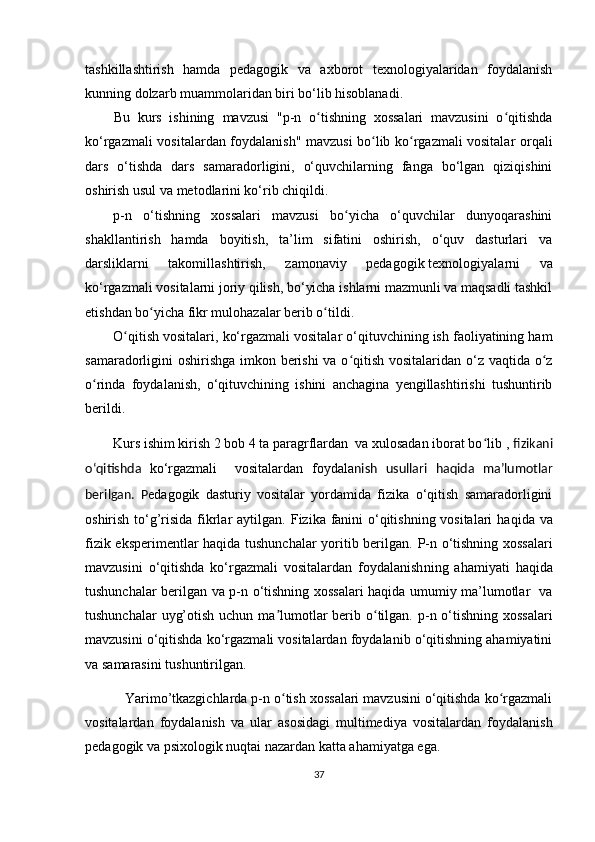 tashkillashtirish   hamda   pedagogik   va   axborot   texnologiyalaridan   foydalanish
kunning dolzarb muammolaridan biri bo‘lib hisoblanadi.
Bu   kurs   ishining   mavzusi   "p-n   o tishning   xossalari   mavzusini   o qitishdaʻ ʻ
ko‘rgazmali vositalar dan foydalanish" mavzusi bo lib ko rgazmali vositalar  	
ʻ ʻ orqali
dars   o‘tish da   dars   samaradorligini,   o‘quvchilarning   fanga   bo‘lgan   qiziqishini
oshirish usul va metodlarini ko‘rib chiqi ldi.
p-n   o‘tishning   xossalari   mavzusi   bo yicha   o‘quvchilar   dunyoqarashini	
ʻ
shakllantirish   hamda   boyitish,   ta’lim   sifatini   oshirish,   o‘quv   dasturlari   va
darsliklarni   takomillashtirish,   zamonaviy   pedagogik   texnologiyalarni   va
ko‘rgazmali vositalarni joriy qilish, bo‘yicha ishlarni mazmunli va maqsadli tashkil
etishdan  bo yicha fikr mulohazalar berib o tildi.	
ʻ ʻ
O qitish vositalari, ko‘rgazmali vositalar o‘qituvchining ish faoliyatining ham	
ʻ
samaradorligini oshirishga  imkon berishi  va o qitish vositalaridan o‘z vaqtida o z	
ʻ ʻ
o rinda   foydalanish,   o‘qituvchining   ishini   anchagina   yengillashtirishi   tushuntirib	
ʻ
berildi.
Kurs ishim kirish 2 bob 4 ta paragrflardan  va xulosadan iborat bo lib 	
ʻ ,  fizikani
o‘qitishda   ko‘ rgazmali     vositalardan   foydala nish   usullari   haqida   ma’lumotlar
beri lgan.   P edagogik   dasturiy   vositalar   yordamida   fizika   o‘qitish   samaradorligini
oshirish to‘g’risida fikrlar  aytilgan.   Fizika fanini  o‘qitishning vositalari   haqida va
fizik eksperimentlar haqida tushunchalar yoritib berilgan.   P-n o‘tishning xossalari
mavzusini   o‘qitishda   ko‘rgazmali   vositalardan   foydalanish ning   ahamiyati   haqida
tushunchalar beri lgan va   p-n o‘tishning xossalari haqida umumiy ma’lumotlar   va
tushunchalar  uyg’otish   uchun ma lumotlar  berib o tilgan. p	
ʼ ʻ -n o‘tishning xossalari
mavzusini o‘qitishda ko‘rgazmali vositalardan foydalanib o‘qitishning ahamiyatini
va samarasini tushuntiri lgan.
   Yarimo’tkazgichlarda p-n o tish xossalari mavzusini o‘qitishda ko rgazmali
ʻ ʻ
vositalardan   foydalanish   va   ular   asosidagi   multimediya   vositalardan   foydalanish
pedagogik va psixologik nuqtai nazardan katta ahamiyatga ega.
37 