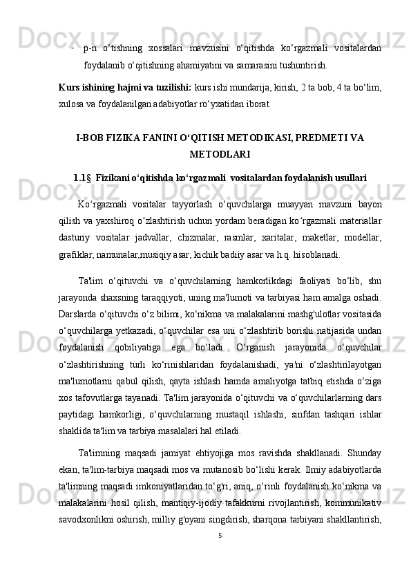 - p-n   o‘tishning   xossalari   mavzusini   o‘qitishda   ko‘rgazmali   vositalardan
foydalanib o‘qitishning ahamiyatini va samarasini tushuntirish.
Kurs ishining hajmi va tuzilishi:  kurs ishi mundarija, kirish, 2 ta bob,  4  ta bo‘lim,
xulosa va foydalanilgan adabiyotlar ro‘yxatidan iborat.
I-BOB FIZIKA FANINI O‘QITISH METODIKASI, PREDMETI VA
METODLARI
1.1 §     Fizikani o‘qitishda ko‘ rgazmali   vositalardan   foydalanish usullari
Ko rgazmali   vositalar   tayyorlash   o‘ʻ quvchilarga   muayyan   mavzuni   bayon
qilish va yaxshiroq o zlashtirish uchun yordam  beradigan ko rgazmali materiallar	
ʻ ʻ
dasturiy   vositalar   jadvallar,   chizmalar,   rasmlar,   xaritalar,   maketlar,   modellar,
grafiklar, namunalar,musiqiy asar, kichik badiiy asar va h.q. hisoblanadi. 
Ta'lim   o‘qituvchi   va   o‘quvchilarning   hamkorlikdagi   faoliyati   bo‘lib,   shu
jarayonda shaxsning taraqqiyoti, uning ma'lumoti va tarbiyasi ham amalga oshadi.
Darslarda o‘qituvchi o‘z bilimi, ko‘nikma va malakalarini mashg'ulotlar vositasida
o‘quvchilarga   yetkazadi,   o‘quvchilar   esa   uni   o‘zlashtirib   borishi   natijasida   undan
foydalanish   qobiliyatiga   ega   bo‘ladi.   O‘rganish   jarayonida   o‘quvchilar
o‘zlashtirishning   turli   ko‘rinishlaridan   foydalanishadi,   ya'ni   o‘zlashtirilayotgan
ma'lumotlarni   qabul   qilish,   qayta   ishlash   hamda   amaliyotga   tatbiq   etishda   o‘ziga
xos tafovutlarga tayanadi. Ta'lim jarayonida o‘qituvchi va o‘quvchilarlarning dars
paytidagi   hamkorligi,   o‘quvchilarning   mustaqil   ishlashi,   sinfdan   tashqari   ishlar
shaklida ta'lim va tarbiya masalalari hal etiladi.
Ta'limning   maqsadi   jamiyat   ehtiyojiga   mos   ravishda   shakllanadi.   Shunday
ekan,   ta'lim-tarbiya maqsadi mos va mutanosib bo‘lishi kerak. Ilmiy adabiyotlarda
ta'limning maqsadi imkoniyatlaridan to‘g'ri, aniq, o‘rinli foydalanish ko‘nikma va
malakalarini   hosil   qilish,   mantiqiy-ijodiy   tafakkurni   rivojlantirish,   kommunikativ
savodxonlikni oshirish, milliy g'oyani singdirish, sharqona tarbiyani shakllantirish,
5 