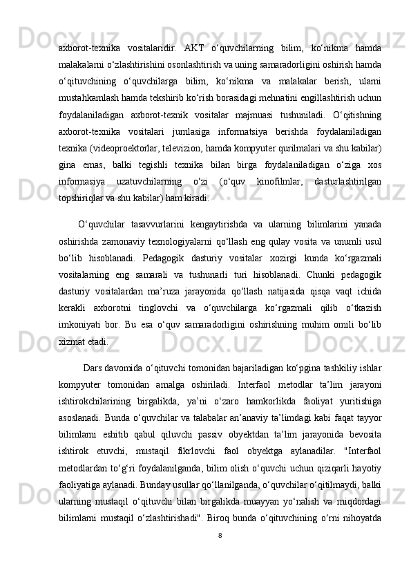 axborot-texnika   vositalaridir.   AKT   o‘quvchilarning   bilim,   ko‘nikma   hamda
malakalarni o‘zlashtirishini osonlashtirish va uning samaradorligini oshirish hamda
o‘qituvchining   o‘quvchilarga   bilim,   ko‘nikma   va   malakalar   berish,   ularni
mustahkamlash hamda tekshirib ko‘rish borasidagi mehnatini engillashtirish uchun
foydalaniladigan   axborot-texnik   vositalar   majmuasi   tushuniladi.   O‘qitishning
axborot-texnika   vositalari   jumlasiga   informatsiya   berishda   foydalaniladigan
texnika (videoproektorlar, televizion, hamda kompyuter qurilmalari va shu kabilar)
gina   emas,   balki   tegishli   texnika   bilan   birga   foydalaniladigan   o‘ziga   xos
informasiya   uzatuvchilarning   o‘zi   (o‘quv   kinofilmlar,   dasturlashtirilgan
topshiriqlar va shu kabilar) ham kiradi.
O‘quvchilar   tasavvurlarini   kengaytirishda   va   ularning   bilimlarini   yanada
oshirishda   zamonaviy   texnologiyalarni   qo‘llash   eng   qulay   vosita   va   unumli   usul
bo‘lib   hisoblanadi.   Pedagogik   dasturiy   vositalar   xozirgi   kunda   ko‘rgazmali
vositalarning   eng   samarali   va   tushunarli   turi   hisoblanadi.   Chunki   pedagogik
dasturiy   vositalar dan   ma’ruza   jarayonida   qo‘llash   natijasida   qisqa   vaqt   ichida
kerakli   axborotni   tinglovchi   va   o‘quvchilarga   ko‘rgazmali   qilib   o‘tkazish
imkoniyati   bor.   Bu   esa   o‘quv   samaradorligini   oshirishning   muhim   omili   bo‘lib
xizmat etadi. 
Dars davomida o‘qituvchi tomonidan bajariladigan ko‘pgina tashkiliy ishlar
kompyuter   tomonidan   amalga   oshiriladi.   Interfaol   metodlar   ta’lim   jarayoni
ishtirokchilarining   birgalikda,   ya’ni   o‘zaro   hamkorlikda   faoliyat   yuritishiga
asoslanadi. Bunda o‘quvchilar va talabalar an’anaviy ta’limdagi kabi faqat tayyor
bilimlarni   eshitib   qabul   qiluvchi   passiv   obyektdan   ta’lim   jarayonida   bevosita
ishtirok   etuvchi,   mustaqil   fikrlovchi   faol   obyektga   aylanadilar.   "Interfaol
metodlardan to‘g‘ri foydalanilganda, bilim  olish o‘quvchi  uchun qiziqarli  hayotiy
faoliyatiga aylanadi. Bunday usullar qo‘llanilganda, o‘quvchilar o‘qitilmaydi, balki
ularning   mustaqil   o‘qituvchi   bilan   birgalikda   muayyan   yo‘nalish   va   miqdordagi
bilimlarni   mustaqil   o‘zlashtirishadi".   Biroq   bunda   o‘qituvchining   o‘rni   nihoyatda
8 