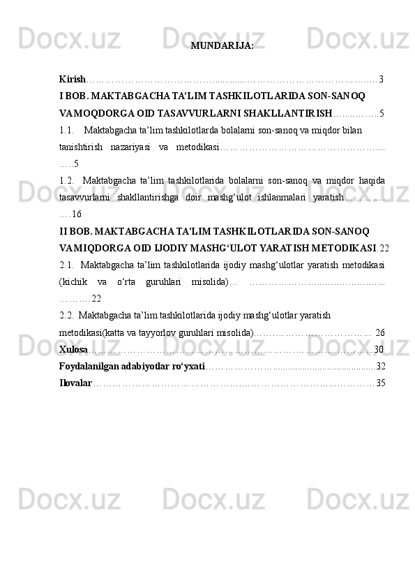 MUNDARIJA:
Kirish …………………………………. ............. ………………………………..…3
I BOB. MAKTABGACHA TA’LIM TASHKILOTLARIDA SON-SANOQ
VA MOQDORGA OID TASAVVURLARNI SHAKLLANTIRISH ….....……..5
1.1. Maktabgacha ta’lim tashkilotlarda bolalarni son-sanoq va miqdor bilan 
tanishtirish   nazariyasi   va   metodikasi…………………………………………....
…..5
1.2.     Maktabgacha   ta’lim   tashkilotlarida   bolalarni   son-sanoq   va   miqdor   haqida
tasavvurlarni   shakllantirishga   doir   mashg‘ulot   ishlanmalari   yaratish……….....
….16
II BOB. MAKTABGACHA TA'LIM TASHKILOTLARIDA SON-SANOQ 
VA MIQDORGA OID IJODIY MASHG‘ULOT YARATISH METODIKASI .22
2.1.     Maktabgacha   ta’lim   tashkilotlarida   ijodiy   mashg‘ulotlar   yaratish   metodikasi
(kichik   va   o‘rta   guruhlari   misolida)…   …………………...…..…...….…...
……….22
2.2.  Maktabgacha ta’lim tashkilotlarida ijodiy mashg‘ulotlar yaratish
metodikasi(katta va tayyorlov guruhlari misolida)…….………………………… 26
Xulosa ……………………………………………………….……….…………...30
Foydalanilgan adabiyotlar ro‘yxati …………………..........................................32
Ilovalar ……………………………………….………………………...…………35 