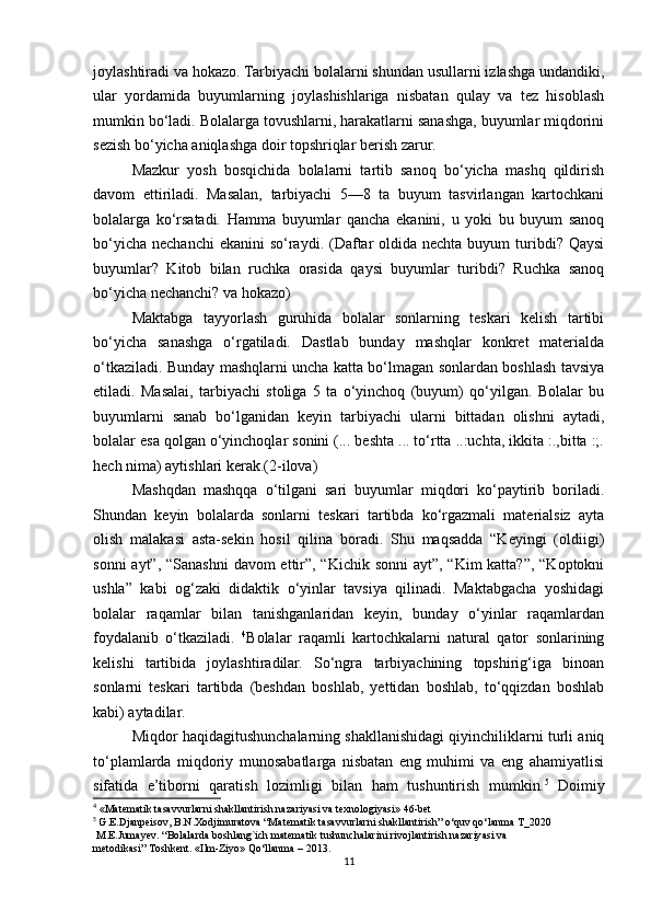 joylashtiradi va hokazo. Tarbiyachi bolalarni shundan usullarni izlashga undandiki,
ular   yordamida   buyumlarning   joylashishlariga   nisbatan   qulay   va   tez   hisoblash
mumkin bo‘ladi. Bolalarga tovushlarni, harakatlarni sanashga, buyumlar miqdorini
sezish bo‘yicha aniqlashga doir topshriqlar berish zarur. 
Mazkur   yosh   bosqichida   bolalarni   tartib   sanoq   bo‘yicha   mashq   qildirish
davom   ettiriladi.   Masalan,   tarbiyachi   5—8   ta   buyum   tasvirlangan   kartochkani
bolalarga   ko‘rsatadi.   Hamma   buyumlar   qancha   ekanini,   u   yoki   bu   buyum   sanoq
bo‘yicha  nechanchi  ekanini  so‘raydi. (Daftar  oldida nechta  buyum  turibdi? Qaysi
buyumlar?   Kitob   bilan   ruchka   orasida   qaysi   buyumlar   turibdi?   Ruchka   sanoq
bo‘yicha nechanchi? va hokazo) 
Maktabga   tayyorlash   guruhida   bolalar   sonlarning   teskari   kelish   tartibi
bo‘yicha   sanashga   o‘rgatiladi.   Dastlab   bunday   mashqlar   konkret   materialda
o‘tkaziladi. Bunday mashqlarni uncha katta bo‘lmagan sonlardan boshlash tavsiya
etiladi.   Masalai,   tarbiyachi   stoliga   5   ta   o‘yinchoq   (buyum)   qo‘yilgan.   Bolalar   bu
buyumlarni   sanab   bo‘lganidan   keyin   tarbiyachi   ularni   bittadan   olishni   aytadi,
bolalar esa qolgan o‘yinchoqlar sonini (... beshta ... to‘rtta ..:uchta, ikkita :.,bitta :;.
hech nima) aytishlari kerak.(2-ilova)
Mashqdan   mashqqa   o‘tilgani   sari   buyumlar   miqdori   ko‘paytirib   boriladi.
Shundan   keyin   bolalarda   sonlarni   teskari   tartibda   ko‘rgazmali   materialsiz   ayta
olish   malakasi   asta-sekin   hosil   qilina   boradi.   Shu   maqsadda   “Keyingi   (oldiigi)
sonni  ayt”, “Sanashni  davom ettir”, “Kichik sonni  ayt”, “Kim katta?”, “Koptokni
ushla”   kabi   og‘zaki   didaktik   o‘yinlar   tavsiya   qilinadi.   Maktabgacha   yoshidagi
bolalar   raqamlar   bilan   tanishganlaridan   keyin,   bunday   o‘yinlar   raqamlardan
foydalanib   o‘tkaziladi.   4
Bolalar   raqamli   kartochkalarni   natural   qator   sonlarining
kelishi   tartibida   joylashtiradilar.   So‘ngra   tarbiyachining   topshirig‘iga   binoan
sonlarni   teskari   tartibda   (beshdan   boshlab,   yettidan   boshlab,   to‘qqizdan   boshlab
kabi) aytadilar.
Miqdor haqidagitushunchalarning shakllanishidagi qiyinchiliklarni turli aniq
to‘plamlarda   miqdoriy   munosabatlarga   nisbatan   eng   muhimi   va   eng   ahamiyatlisi
sifatida   e’tiborni   qaratish   lozimligi   bilan   ham   tushuntirish   mumkin. 5
  Doimiy
4
 «Matematik tasavvurlarni shakllantirish nazariyasi va texnologiyasi» 46-bet
5
  G.E.Djanpeisov, B.N.Xodjimuratova “Matematik tasavvurlarni shakllantirish” o‘quv qo‘lanma T_2020
 M.E.Jumayev. “Bolalarda boshlang`ich matematik   tushunchalarini   rivojlantirish nazariyasi va 
metodikasi”   Toshkent.   «Ilm-Ziyo»   Qo‘llanma   –   2013.
11 