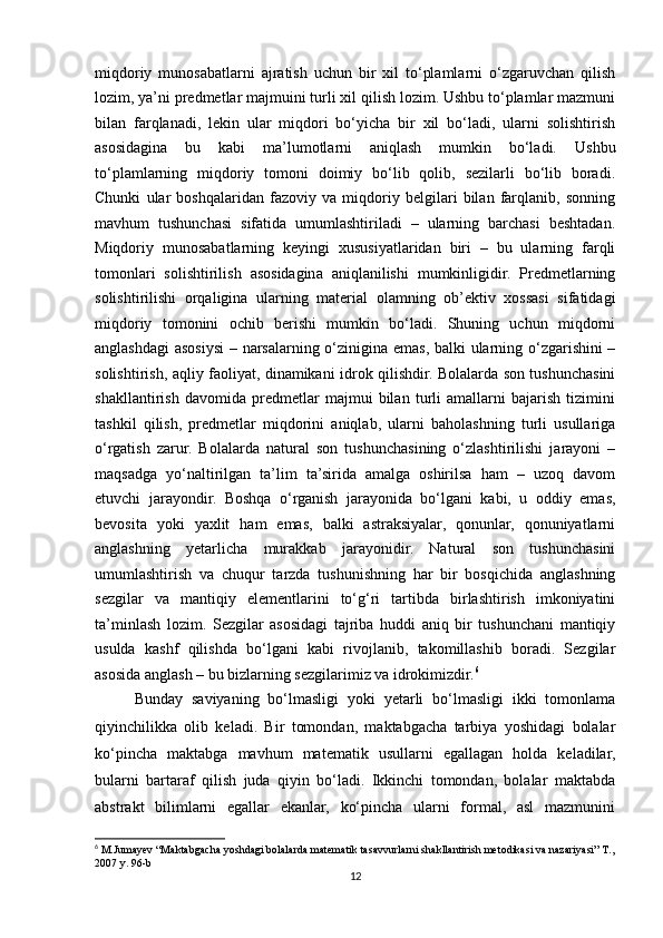 miqdoriy   munosabatlarni   ajratish   uchun   bir   xil   to‘plamlarni   o‘zgaruvchan   qilish
lozim, ya’ni predmetlar majmuini turli xil qilish lozim. Ushbu to‘plamlar mazmuni
bilan   farqlanadi,   lekin   ular   miqdori   bo‘yicha   bir   xil   bo‘ladi,   ularni   solishtirish
asosidagina   bu   kabi   ma’lumotlarni   aniqlash   mumkin   bo‘ladi.   Ushbu
to‘plamlarning   miqdoriy   tomoni   doimiy   bo‘lib   qolib,   sezilarli   bo‘lib   boradi.
Chunki   ular   boshqalaridan   fazoviy   va   miqdoriy   belgilari   bilan   farqlanib,   sonning
mavhum   tushunchasi   sifatida   umumlashtiriladi   –   ularning   barchasi   beshtadan.
Miqdoriy   munosabatlarning   keyingi   xususiyatlaridan   biri   –   bu   ularning   farqli
tomonlari   solishtirilish   asosidagina   aniqlanilishi   mumkinligidir.   Predmetlarning
solishtirilishi   orqaligina   ularning   material   olamning   ob’ektiv   xossasi   sifatidagi
miqdoriy   tomonini   ochib   berishi   mumkin   bo‘ladi.   Shuning   uchun   miqdorni
anglashdagi  asosiysi  – narsalarning o‘zinigina emas, balki ularning o‘zgarishini –
solishtirish, aqliy faoliyat, dinamikani idrok qilishdir. Bolalarda son tushunchasini
shakllantirish   davomida   predmetlar   majmui   bilan   turli   amallarni   bajarish   tizimini
tashkil   qilish,   predmetlar   miqdorini   aniqlab,   ularni   baholashning   turli   usullariga
o‘rgatish   zarur.   Bolalarda   natural   son   tushunchasining   o‘zlashtirilishi   jarayoni   –
maqsadga   yo‘naltirilgan   ta’lim   ta’sirida   amalga   oshirilsa   ham   –   uzoq   davom
etuvchi   jarayondir.   Boshqa   o‘rganish   jarayonida   bo‘lgani   kabi,   u   oddiy   emas,
bevosita   yoki   yaxlit   ham   emas,   balki   astraksiyalar,   qonunlar,   qonuniyatlarni
anglashning   yetarlicha   murakkab   jarayonidir.   Natural   son   tushunchasini
umumlashtirish   va   chuqur   tarzda   tushunishning   har   bir   bosqichida   anglashning
sezgilar   va   mantiqiy   elementlarini   to‘g‘ri   tartibda   birlashtirish   imkoniyatini
ta’minlash   lozim.   Sezgilar   asosidagi   tajriba   huddi   aniq   bir   tushunchani   mantiqiy
usulda   kashf   qilishda   bo‘lgani   kabi   rivojlanib,   takomillashib   boradi.   Sezgilar
asosida anglash – bu bizlarning sezgilarimiz va idrokimizdir. 6
Bunday   saviyaning   bo‘lmasligi   yoki   yetarli   bo‘lmasligi   ikki   tomonlama
qiyinchilikka   olib   keladi.   Bir   tomondan,   maktabgacha   tarbiya   yoshidagi   bolalar
ko‘pincha   maktabga   mavhum   matematik   usullarni   egallagan   holda   keladilar,
bularni   bartaraf   qilish   juda   qiyin   bo‘ladi.   Ikkinchi   tomondan,   bolalar   maktabda
abstrakt   bilimlarni   egallar   ekanlar,   ko‘pincha   ularni   formal,   asl   mazmunini
6
 M.Jumayev “Maktabgacha yoshdagi bolalarda matematik tasavvurlarni shakllantirish metodikasi va nazariyasi” T.,
2007 y. 96-b
12 