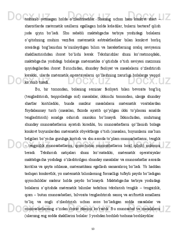 tushunib   yetmagan   holda   o‘zlashtiradilar.   Shuning   uchun   ham   konkret   shart   –
sharoitlarda   matematik   usullarni   egallagan   holda   keladilar,   bularni   bartaraf   qilish
juda   qiyin   bo‘ladi.   Shu   sababli   maktabgacha   tarbiya   yoshidagi   bolalarni
o‘qitishning   muhim   vazifasi   matematik   asbtraktlashlar   bilan   konkret   borliq
orasidagi   bog‘lanishni   ta’minlaydigan   bilim   va   harakatlarning   oraliq   saviyasini
shakllantirishdan   iborat   bo‘lishi   kerak.   Tekshirishlar   shuni   ko‘rsatmoqdaki,
maktabgacha   yoshdagi   bolalarga   matematika   o‘qitishda   o‘tish   saviyasi   mazmuni
quyidagilardan   iborat:   Birinchidan,   shunday   faoliyat   va   masalalarni   o‘zlashtirish
kerakki,   ularda   matematik   operatsiyalarni   qo‘llashning   zarurligi   bolalarga   yaqqol
ko‘rinib turadi. 
Bu,   bir   tomondan,   bolaning   seminar   faoliyati   bilan   bevosita   bog‘liq
(tenglashtirish,   taqqoslashga   oid)   masalalar,   ikkinchi   tomondan,   ularga   shunday
shartlar   kiritiladiki,   bunda   mazkur   masalalarni   matematik   vositalardan
foydalanmay   turib   (masalan,   fazoda   ajratib   qo‘yilgan   ikki   to‘plamni   amalda
tenglashtirish)   amalga   oshirish   mumkin   bo‘lmaydi.   Ikkinchidan,   muhitning
shunday   munosabatlarini   ajratish   kiradiki,   bu   munosabatlarni   qo‘llanish   bolaga
konkret buyumlardan matematik obyektlarga o‘tish (masalan, buyumlarni ma’lum
belgilari bo‘yicha guruhga kiritish va shu asosda to‘plam munosabatlarini, tenglik
–   tengsizlik   munosabatlarini,   qism–butun   munosabatlarini   hosil   qilish)   imkonini
beradi.   Tekshirish   natijalari   shuni   ko‘rsatadiki,   matematik   operatsiyalar
maktabgacha yoshdagi o‘zlashtirilgan shunday masalalar va munosabatlar asosida
kiritilsa   va   qayta   ishlansa,   matematikani   egallash   samaraliroq   bo‘ladi.  Yo   haddan
tashqari konkretlik, yo matematik bilimlarning formalligi tufayli paydo bo‘ladigan
qiyinchiliklar   makrur   holda   paydo   bo‘lmaydi.   Maktabgacha   tarbiya   yoshidagi
bolalarni   o‘qitishda   matematik   bilimlar   tarkibini   tekshirish   tenglik   –   tengsizlik,
qism  –  butun  munosabatlari,  bilvosita   tenglashtirish  sanoq   va  arifmetik  amallarni
to‘liq   va   ongli   o‘zlashtirish   uchun   asos   bo‘ladigan   sodda   masalalar   va
munosabatlarning   o‘zidan   iborat   ekanini   ko‘rsatdi.   Bu   munosabat   va   masalalarni
(ularning eng sodda shakllarini bolalar 3 yoshdan boshlab tushuna boshlaydilar. 
13 