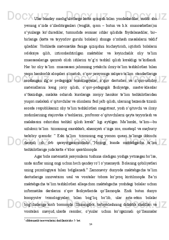 Ular   bunday   mashg‘ulotlarga   katta   qiziqish   bilan   yondashadilar,   xuddi   shu
yerning   o‘zida   o‘zlashtirganlari   (tenglik,   qism   –   butun   va   h.k.   munosabatlari)ni
o‘yinlarga   ko‘chiradilar,   turmushda   seminar   ishlar   qilishda   foydalanadilar,   bir–
birlariga   (katta   va   tayyorlov   guruhi   bolalari)   shunga   o‘xshash   masalalarni   taklif
qiladilar.  Yoshlarda   matematika   faniga   qiziqishni   kuchaytirish,   iqtidorli   bolalarni
seleksiya   qilib,   ixtisoslashtirilgan   maktablar   va   keyinchalik   oliy   ta’lim
muassasalariga   qamrab   olish   ishlarini   to‘g‘ri   tashkil   qilish   kerakligi   ta’kidlandi.
Har bir oliy ta’lim   muassasasi jahonning yetakchi  ilmiy-ta’lim tashkilotlari bilan
yaqin hamkorlik aloqalari o‘rnatish, o‘quv jarayoniga xalqaro ta’lim  standartlariga
asoslangan   ilg‘or   pedagogik   texnologiyalar,   o‘quv   dasturlari   va   o‘quv-uslubiy
materiallarini   keng   joriy   qilish,   o‘quv-pedagogik   faoliyatga,   master-klasslar
o‘tkazishga,   malaka   oshirish   kurslariga   xorijiy   hamkor   ta’lim   tashkilotlaridan
yuqori malakali o‘qituvchilar va olimlarni faol jalb qilish, ularning bazasida tizimli
asosda respublikamiz oliy ta’lim tashkilotlari magistrant, yosh o‘qituvchi va ilmiy
xodimlarining stajirovka o‘tashlarini, professor-o‘qituvchilarni qayta tayyorlash va
malakasini   oshirishni   tashkil   qilish   kerak”   ligi   aytilgan.   Ma’lumki,   ta’lim—bu
uzluksiz ta’lim   tizimining murakkab, ahamiyati o‘ziga xos, mustaqil va majburiy
tarkibiy   qismidir.   ”   Eski   ta’lim     tizimining   eng   yomon   qusuri   ta’limga   ikkinchi
darajali   ish   deb   qarayotganimizdadir...”Hozirgi   kunda   maktabgacha   ta’lim
tashkilotlariga juda katta e’tibor qaratilmoqda.
Agar bola matematik jarayonlarni tushuna oladigan yoshga yetmagan bo‘lsa,
unda sinflar uning ongi uchun hech qanday ro‘l o‘ynamaydi. Bolaning qobiliyatlari
uning   psixologiyasi   bilan   belgilanadi. 7
  Zamonaviy   dunyoda   maktabgacha   ta’lim
dasturlariga   innovatsion   usul   va   vositalar   tobora   ko‘proq   kiritilmoqda.   Ba’zi
maktabgacha   ta’lim   tashkilotlari   allaqachon   maktabgacha   yoshdagi   bolalar   uchun
informatika   darslarini   o‘quv   faoliyatlarida   qo‘llamoqda.   Endi   butun   dunyo
kompyuter   texnologiyalari   bilan   bog‘liq   bo‘lib,   ular   asta-sekin   bolalar
bog‘chalariga   kirib   bormoqda.   Shuningdek,   tarbiyalashning   didaktik   shakllari   va
vositalari   mavjud,   ularda   rasmlar,   o‘yinlar   uchun   ko‘rgazmali   qo‘llanmalar
7
  «Matematik tasavvurlarini shakllantirish» 5- bet
14 