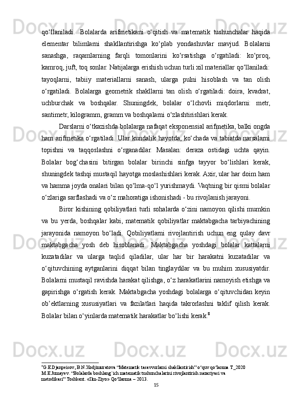 qo‘llaniladi.     Bolalarda   arifmetikani   o‘qitish   va   matematik   tushunchalar   haqida
elementar   bilimlarni   shakllantirishga   ko‘plab   yondashuvlar   mavjud.   Bolalarni
sanashga,   raqamlarning   farqli   tomonlarini   ko‘rsatishga   o‘rgatiladi:   ko‘proq,
kamroq, juft, toq sonlar. Natijalarga erishish uchun turli xil materiallar qo‘llaniladi:
tayoqlarni,   tabiiy   materiallarni   sanash,   ularga   pulni   hisoblash   va   tan   olish
o‘rgatiladi.   Bolalarga   geometrik   shakllarni   tan   olish   o‘rgatiladi:   doira,   kvadrat,
uchburchak   va   boshqalar.   Shuningdek,   bolalar   o‘lchovli   miqdorlarni:   metr,
santimetr, kilogramm, gramm va boshqalarni o‘zlashtirishlari kerak. 
Darslarni o‘tkazishda bolalarga nafaqat eksponensial arifmetika, balki ongda
ham arifmetika o‘rgatiladi. Ular kundalik hayotda, ko‘chada va tabiatda narsalarni
topishni   va   taqqoslashni   o‘rganadilar.   Masalan:   deraza   ostidagi   uchta   qayin.
Bolalar   bog‘chasini   bitirgan   bolalar   birinchi   sinfga   tayyor   bo‘lishlari   kerak,
shuningdek tashqi mustaqil hayotga moslashishlari kerak. Axir, ular har doim ham
va hamma joyda onalari bilan qo‘lma-qo‘l yurishmaydi. Vaqtning bir qismi bolalar
o‘zlariga sarflashadi va o‘z mahoratiga ishonishadi - bu rivojlanish jarayoni.
Biror  kishining qobiliyatlari turli  sohalarda o‘zini  namoyon qilishi  mumkin
va   bu   yerda,   boshqalar   kabi,   matematik   qobiliyatlar   maktabgacha   tarbiyachining
jarayonida   namoyon   bo‘ladi.   Qobiliyatlarni   rivojlantirish   uchun   eng   qulay   davr
maktabgacha   yosh   deb   hisoblanadi.   Maktabgacha   yoshdagi   bolalar   kattalarni
kuzatadilar   va   ularga   taqlid   qiladilar,   ular   har   bir   harakatni   kuzatadilar   va
o‘qituvchining   aytganlarini   diqqat   bilan   tinglaydilar   va   bu   muhim   xususiyatdir.
Bolalarni mustaqil ravishda harakat qilishga, o‘z harakatlarini namoyish etishga va
gapirishga   o‘rgatish   kerak.   Maktabgacha   yoshdagi   bolalarga   o‘qituvchidan   keyin
ob’ektlarning   xususiyatlari   va   fazilatlari   haqida   takrorlashni   taklif   qilish   kerak.
Bolalar bilan o‘yinlarda matematik harakatlar bo‘lishi kerak. 8
8
G.E.Djanpeisov, B.N.Xodjimuratova “Matematik tasavvurlarni shakllantirish” o‘quv qo‘lanma T_2020
M.E.Jumayev. “Bolalarda boshlang`ich matematik   tushunchalarini   rivojlantirish nazariyasi va 
metodikasi”   Toshkent.   «Ilm-Ziyo»   Qo‘llanma   –   2013.
15 