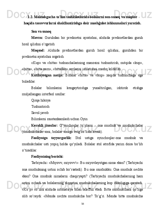 1.2. Maktabgacha ta'lim tashkilotlarida bolalarni son-sanoq va miqdor
haqida tasavvurlarni shakllantirishga doir mashģulot ishlanmalari yaratish.
Son va sanoq
Mavzu:   Guruhdan   bir   predmetni   ajratishni,   alohida   predmetlardan   guruh
hosil qilishni o‘rgatish
Maqsad:   Alohida   predmetlardan   guruh   hosil   qilishni,   guruhdan   bir
predmetni ajratishni orgatish.
«Kup»   va   «bitta»   tushunchalarining   manosini   tushuntirish,   nutqida   «kup»,
«bitta», «bitta xam», «bittadan» sozlarini ishlatishni mashq kildirish. 
Kutilayotgan   natija:   Bolalar   «bitta»   va   «kup»   xaqida   tushunchaga   ega
buladilar.
Bolalar   bilimlarini   kengaytirishga   yunaltirilgan,   ishtirok   etishga
muljallangan interfaol usullar:
Qisqa hikoya
Tushuntirish
Savol-javob
Bilimlarni mustaxkamlash uchun Oyin
Kerakli   jixozlar:   O‘yinchoqlar   to’plami   -   ona   mushuk   va   mushukchalar
(mushukchalar soni, bolalar soniga teng bo’lishi kerak).   
Faoliyatga   tayyorgarlik:   Stol   ustiga   oyinchoqlar-ona   mushuk   va
mushukchalar   usti   yopiq   holda   qo‘yiladi.   Bolalar   stol   atrofida   yarim   doira   bo‘lib
o‘tiradilar.
Faoliyatning borishi:
Tarbiyachi :  «Miyovv, miyovv!»- Bu miyovlayotgan nima ekan? (Tarbiyachi
ona mushukning ustini  ochib ko‘rsatadi). Bu ona  mushukku. Ona mushuk  nechta
ekan?   Ona   mushuk   nimalarni   chaqiryapti?   (Tarbiyachi   mushukchalarning   ham
ustini   ochadi   va   bolalarning   diqqatini   mushukchalarning   kup   ekanligiga   qaratadi.
«Ko‘p» so‘zini alohida intonatsiya bilan talaffuz etadi. Bitta mushukchani qo‘liga
olib   so‘raydi:   «Menda   nechta   mushukcha   bor?   To‘g‘ri.   Menda   bitta   mushukcha
16 