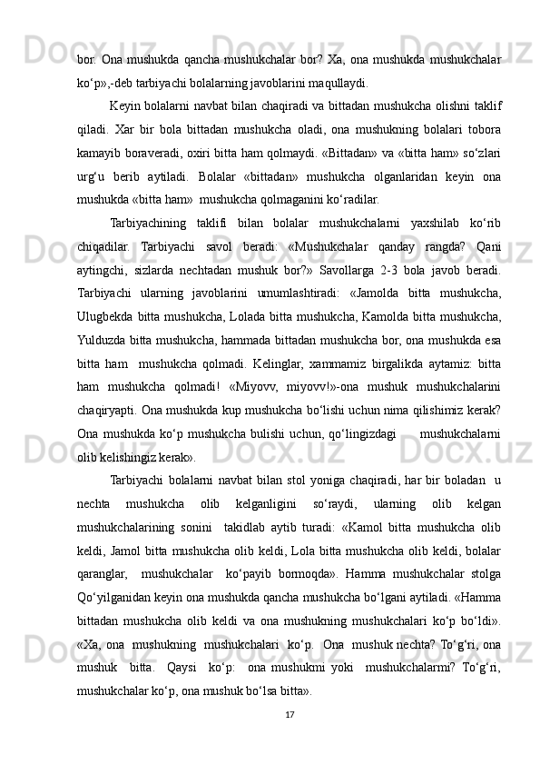 bor.   Ona   mushukda   qancha   mushukchalar   bor?   Xa,   ona   mushukda   mushukchalar
ko‘p»,-deb tarbiyachi bolalarning javoblarini maqullaydi.
Keyin bolalarni navbat bilan chaqiradi va bittadan mushukcha olishni taklif
qiladi.   Xar   bir   bola   bittadan   mushukcha   oladi,   ona   mushukning   bolalari   tobora
kamayib boraveradi, oxiri bitta ham qolmaydi. «Bittadan» va «bitta ham» so‘zlari
urg‘u   berib   aytiladi.   Bolalar   «bittadan»   mushukcha   olganlaridan   keyin   ona
mushukda «bitta ham»  mushukcha qolmaganini ko‘radilar. 
Tarbiyachining   taklifi   bilan   bolalar   mushukchalarni   yaxshilab   ko‘rib
chiqadilar.   Tarbiyachi   savol   beradi:   «Mushukchalar   qanday   rangda?   Qani
aytingchi,   sizlarda   nechtadan   mushuk   bor?»   Savollarga   2-3   bola   javob   beradi.
Tarbiyachi   ularning   javoblarini   umumlashtiradi:   «Jamolda   bitta   mushukcha,
Ulugbekda  bitta  mushukcha,  Lolada  bitta  mushukcha,  Kamolda  bitta mushukcha,
Yulduzda bitta mushukcha, hammada bittadan mushukcha bor, ona mushukda esa
bitta   ham     mushukcha   qolmadi.   Kelinglar,   xammamiz   birgalikda   aytamiz:   bitta
ham   mushukcha   qolmadi!   «Miyovv,   miyovv!»-ona   mushuk   mushukchalarini
chaqiryapti. Ona mushukda kup mushukcha bo‘lishi uchun nima qilishimiz kerak?
Ona   mushukda   ko‘p   mushukcha   bulishi   uchun,   qo‘lingizdagi           mushukchalarni
olib kelishingiz kerak». 
Tarbiyachi   bolalarni   navbat   bilan   stol   yoniga   chaqiradi,   har   bir   boladan     u
nechta   mushukcha   olib   kelganligini   so‘raydi,   ularning   olib   kelgan
mushukchalarining   sonini     takidlab   aytib   turadi:   «Kamol   bitta   mushukcha   olib
keldi, Jamol  bitta mushukcha  olib keldi, Lola bitta mushukcha olib keldi, bolalar
qaranglar,     mushukchalar     ko‘payib   bormoqda».   Hamma   mushukchalar   stolga
Qo‘yilganidan keyin ona mushukda qancha mushukcha bo‘lgani aytiladi. «Hamma
bittadan   mushukcha   olib   keldi   va   ona   mushukning   mushukchalari   ko‘p   bo‘ldi».
«Xa, ona   mushukning   mushukchalari   ko‘p.   Ona   mushuk nechta? To‘g‘ri, ona
mushuk     bitta.     Qaysi     ko‘p:     ona   mushukmi   yoki     mushukchalarmi?   To‘g‘ri,
mushukchalar ko‘p, ona mushuk bo‘lsa bitta». 
17 
