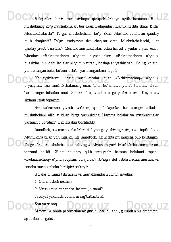 Bolajonlar,   hozir   men   sizlarga   qiziqarli   hikoya   aytib   beraman.   Bitta
mushukning ko‘p mushukchalari bor ekan. Bolajonlar mushuk nechta ekan? Bitta.
Mushukchalarchi?   To‘gri,   mushukchalar   ko‘p   ekan.   Mushuk   bolalarini   qanday
qilib   chaqiradi?   To‘gri,   «miyovv»   deb   chaqirar   ekan.   Mushukchalarchi,   ular
qanday javob beradilar? Mushuk mushukchalari bilan har xil o‘yinlar o‘ynar ekan.
Masalan:   «Bekinmachoq»   o‘yinini   o‘ynar   ekan.   «Bekinmachoq»   o‘yinini
bilasizlar,   bir   kishi   ko‘zlarini   yumib   turadi,   boshqalar   yashirinadi.   So‘ng   ko‘zini
yumib turgan bola, ko‘zini ochib,  yashiringanlarni topadi.
Xohlaysizlarmi,   hozir   mushukchalar   bilan   «Bekinmachoq»   o‘yinini
o‘ynaymiz.   Biz   mushukchalarning   onasi   bilan   ko‘zimizni   yumib   turamiz.   Sizlar
har   biringiz   bittadan   mushukchani   olib,   u   bilan   birga   yashirinasiz.     Keyin   biz
sizlarni izlab topamiz. 
Biz   ko‘zimizni   yumib   turibmiz,   qani,   bolajonlar,   har   biringiz   bittadan
mushukchani   olib,   u   bilan   birga   yashirining.   Hamma   bolalar   va   mushukchalar
yashirinib bo‘ldimi? Biz izlashni boshladik! 
Jamolbek, siz mushukcha bilan stol yoniga yashiringansiz, sizni topib oldik.
Mushukcha bilan yonimga keling. Jamolbek, siz nechta mushukcha olib keldingiz?
To‘gri,   bitta   mushukcha   olib   keldingiz.   Miyov-miyov!   Mushukchalarning   onasi
xursand   bo‘ldi.   Xuddi   shunday   qilib   tarbiyachi   hamma   bolalarni   topadi.
«Bekinmachoq» o‘yini yoqdimi, bolajonlar? So‘ngra stol ustida nechta mushuk va
qancha mushukchalar borligini so‘raydi. 
Bolalar bilimini tekshirish va mustahkamlash uchun savollar:
1. Ona mushuk nechta?
2. Mushukchalar qancha, ko‘pmi, bittami?
Faoliyat yakunida bolalarni rag‘batlantirish.
Son va sanoq
Mavzu:   Alohida predmetlardan guruh hosil qilishni, guruhdan bir predmetni
ajratishni o‘rgatish.
18 