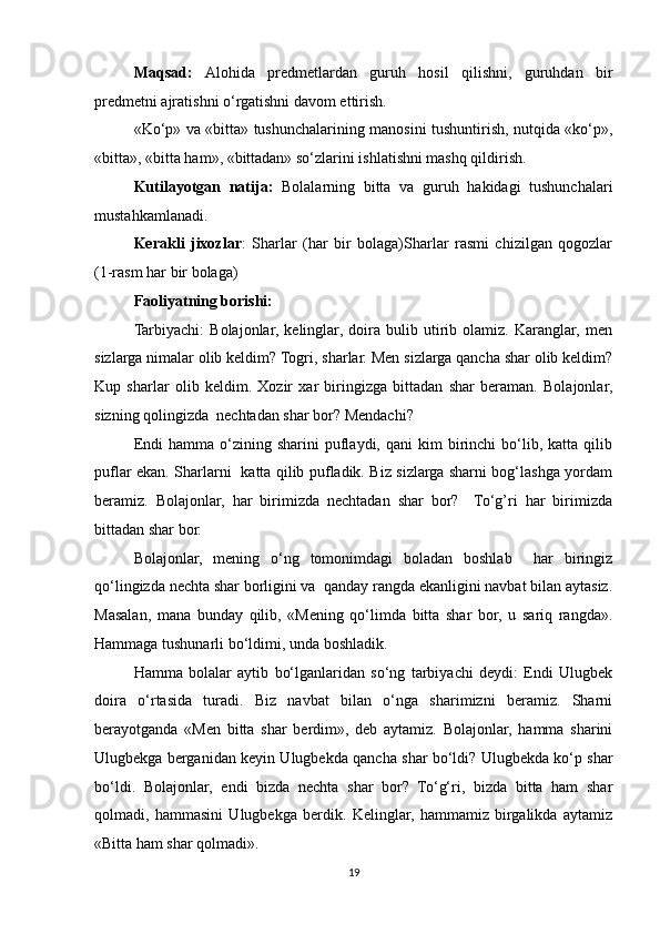 Maqsad:   Alohida   predmetlardan   guruh   hosil   qilishni,   guruhdan   bir
predmetni ajratishni o‘rgatishni davom ettirish.
«Ko‘p» va «bitta» tushunchalarining manosini tushuntirish, nutqida «ko‘p»,
«bitta», «bitta ham», «bittadan» so‘zlarini ishlatishni mashq qildirish. 
Kutilayotgan   natija:   Bolalarning   bitta   va   guruh   hakidagi   tushunchalari
mustahkamlanadi.
Kerakli   jixozlar :   Sharlar   (har   bir   bolaga)Sharlar   rasmi   chizilgan   qogozlar
(1-rasm har bir bolaga)
Faoliyatning borishi:
Tarbiyachi:   Bolajonlar,   kelinglar,   doira   bulib   utirib   olamiz.   Karanglar,   men
sizlarga nimalar olib keldim? Togri, sharlar. Men sizlarga qancha shar olib keldim?
Kup   sharlar   olib   keldim.   Xozir   xar   biringizga   bittadan   shar   beraman.   Bolajonlar,
sizning qolingizda  nechtadan shar bor? Mendachi? 
Endi  hamma  o‘zining  sharini  puflaydi,  qani   kim   birinchi  bo‘lib,  katta   qilib
puflar ekan. Sharlarni   katta qilib pufladik. Biz sizlarga sharni bog‘lashga yordam
beramiz.   Bolajonlar,   har   birimizda   nechtadan   shar   bor?     To‘g’ri   har   birimizda
bittadan shar bor.
Bolajonlar,   mening   o‘ng   tomonimdagi   boladan   boshlab     har   biringiz
qo‘lingizda nechta shar borligini va  qanday rangda ekanligini navbat bilan aytasiz.
Masalan,   mana   bunday   qilib,   «Mening   qo‘limda   bitta   shar   bor,   u   sariq   rangda».
Hammaga tushunarli bo‘ldimi, unda boshladik. 
Hamma   bolalar   aytib   bo‘lganlaridan   so‘ng   tarbiyachi   deydi:   Endi   Ulugbek
doira   o‘rtasida   turadi.   Biz   navbat   bilan   o‘nga   sharimizni   beramiz.   Sharni
berayotganda   «Men   bitta   shar   berdim»,   deb   aytamiz.   Bolajonlar,   hamma   sharini
Ulugbekga berganidan keyin Ulugbekda qancha shar bo‘ldi? Ulugbekda ko‘p shar
bo‘ldi.   Bolajonlar,   endi   bizda   nechta   shar   bor?   To‘g‘ri,   bizda   bitta   ham   shar
qolmadi,   hammasini   Ulugbekga   berdik.   Kelinglar,   hammamiz   birgalikda   aytamiz
«Bitta ham shar qolmadi».
19 