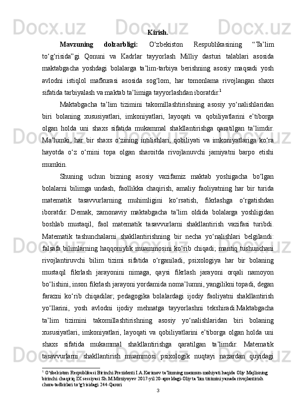 Kirish.
Mavzuning   dolzarbligi:   O‘zbekiston   Respublikasining   “Ta’lim
to‘g‘risida”gi   Qonuni   va   Kadrlar   tayyorlash   Milliy   dasturi   talablari   asosida
maktabgacha   yoshdagi   bolalarga   ta’lim-tarbiya   berishning   asosiy   maqsadi   yosh
avlodni   istiqlol   mafkurasi   asosida   sog‘lom,   har   tomonlama   rivojlangan   shaxs
sifatida tarbiyalash va maktab ta’limiga tayyorlashdan iboratdir. 1
 
Maktabgacha   ta’lim   tizimini   takomillashtirishning   asosiy   yo‘nalishlaridan
biri   bolaning   xususiyatlari,   imkoniyatlari,   layoqati   va   qobiliyatlarini   e’tiborga
olgan   holda   uni   shaxs   sifatida   mukammal   shakllantirishga   qaratilgan   ta’limdir.
Ma’lumki,   har   bir   shaxs   o‘zining   intilishlari,   qobiliyati   va   imkoniyatlariga   ko‘ra
hayotda   o‘z   o‘rnini   topa   olgan   sharoitda   rivojlanuvchi   jamiyatni   barpo   etishi
mumkin. 
Shuning   uchun   bizning   asosiy   vazifamiz   maktab   yoshigacha   bo‘lgan
bolalarni   bilimga   undash,   faollikka   chaqirish,   amaliy   faoliyatning   har   bir   turida
matematik   tasavvurlarning   muhimligini   ko‘rsatish,   fikrlashga   o‘rgatishdan
iboratdir.   Demak,   zamonaviy   maktabgacha   ta’lim   oldida   bolalarga   yoshligidan
boshlab   mustaqil,   faol   matematik   tasavvurlarni   shakllantirish   vazifasi   turibdi.
Matematik   tashunchalarni   shakllantirishning   bir   necha   yo‘nalishlari   belgilandi:
falsafa  bilimlarning  haqqoniylik  muammosini  ko‘rib  chiqadi;  mantiq  tushunchani
rivojlantiruvchi   bilim   tizimi   sifatida   o‘rganiladi,   psixologiya   har   bir   bolaning
mustaqil   fikrlash   jarayonini   nimaga,   qaysi   fikrlash   jarayoni   orqali   namoyon
bo‘lishini, inson fikrlash jarayoni yordamida noma’lumni, yangilikni topadi, degan
farazni   ko‘rib   chiqadilar;   pedagogika   bolalardagi   ijodiy   faoliyatni   shakllantirish
yo‘llarini,   yosh   avlodni   ijodiy   mehnatga   tayyorlashni   tekshiradi.Maktabgacha
ta’lim   tizimini   takomillashtirishning   asosiy   yo‘nalishlaridan   biri   bolaning
xususiyatlari,   imkoniyatlari,   layoqati   va   qobiliyatlarini   e’tiborga   olgan   holda   uni
shaxs   sifatida   mukammal   shakllantirishga   qaratilgan   ta’limdir.   Matematik
tasavvurlarni   shakllantirish   muammosi   psixologik   nuqtayi   nazardan   quyidagi
1
 O‘zbekiston Respublikasi Birinchi Prezidenti I.A.Karimov ta’limning mazmun-mohiyati haqida Oliy Majlisning 
birinchi chaqiriq IX sessiyasi Sh.M.Mirziyoyev 2017-yil 20-apreldagi-Oliy ta’lim tizimini yanada rivojlantirish 
chora-tadbirlari to‘g‘risidagi 244-Qarori
3 