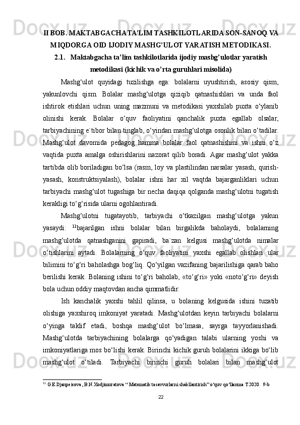 II BOB.  MAKTABGACHA TA’LIM TASHKILOTLARIDA SON-SANOQ VA
MIQDORGA OID IJODIY MASHG’ULOT YARATISH METODIKASI.
2.1.   Maktabgacha ta’lim tashkilotlarida ijodiy mashg’ulotlar yaratish
metodikasi (kichik va o’rta guruhlari misolida)
Mashg‘ulot   quyidagi   tuzilishga   ega:   bolalarni   uyushtirish,   asosiy   qism,
yakunlovchi   qism.   Bolalar   mashg‘ulotga   qiziqib   qatnashishlari   va   unda   faol
ishtirok   etishlari   uchun   uning   mazmuni   va   metodikasi   yaxshilab   puxta   o‘ylanib
olinishi   kerak.   Bolalar   o‘quv   faoliyatini   qanchalik   puxta   egallab   olsalar,
tarbiyachining e`tibor bilan tinglab, o‘yindan mashg‘ulotga osonlik bilan o‘tadilar.
Mashg‘ulot   davomida   pedagog   hamma   bolalar   faol   qatnashishini   va   ishni   o‘z
vaqtida   puxta   amalga   oshirishlarini   nazorat   qilib   boradi.  Agar   mashg‘ulot   yakka
tartibda olib boriladigan bo‘lsa (rasm, loy va plastilindan narsalar  yasash, qurish-
yasash,   konstruktsiyalash),   bolalar   ishni   har   xil   vaqtda   bajarganliklari   uchun
tarbiyachi   mashg‘ulot   tugashiga  bir   necha  daqiqa   qolganda   mashg‘ulotni   tugatish
kerakligi to‘g‘risida ularni ogohlantiradi.
Mashg‘ulotni   tugatayotib,   tarbiyachi   o‘tkazilgan   mashg‘ulotga   yakun
yasaydi:   11
bajarilgan   ishni   bolalar   bilan   birgalikda   baholaydi,   bolalarning
mashg‘ulotda   qatnashganini   gapiradi,   ba`zan   kelgusi   mashg‘ulotda   nimalar
o‘tishlarini   aytadi.   Bolalarning   o‘quv   faoliyatini   yaxshi   egallab   olishlari   ular
bilimini to‘g‘ri baholashga bog‘liq.   Qo‘yilgan vazifaning bajarilishiga qarab baho
berilishi   kerak.   Bolaning   ishini   to‘g‘ri   baholab,   «to‘g‘ri»   yoki   «noto‘g‘ri»   deyish
bola uchun oddiy maqtovdan ancha qimmatlidir.
Ish   kanchalik   yaxshi   tahlil   qilinsa,   u   bolaning   kelgusida   ishini   tuzatib
olishiga   yaxshiroq   imkoniyat   yaratadi.   Mashg‘ulotdan   keyin   tarbiyachi   bolalarni
o‘yinga   taklif   etadi,   boshqa   mashg‘ulot   bo‘lmasa,   sayrga   tayyorlanishadi.
Mashg‘ulotda   tarbiyachining   bolalarga   qo‘yadigan   talabi   ularning   yoshi   va
imkoniyatlariga mos bo‘lishi  kerak. Birinchi kichik guruh bolalarini ikkiga bo‘lib
mashg‘ulot   o‘tiladi.   Tarbiyachi   birinchi   guruh   bolalari   bilan   mashg‘ulot
11
 G.E.Djanpeisova, B.N.Xodjimuratova “ Matematik tasavvurlarni shakllantirish” o‘quv qo‘llanma T.2020.  9-b
22 