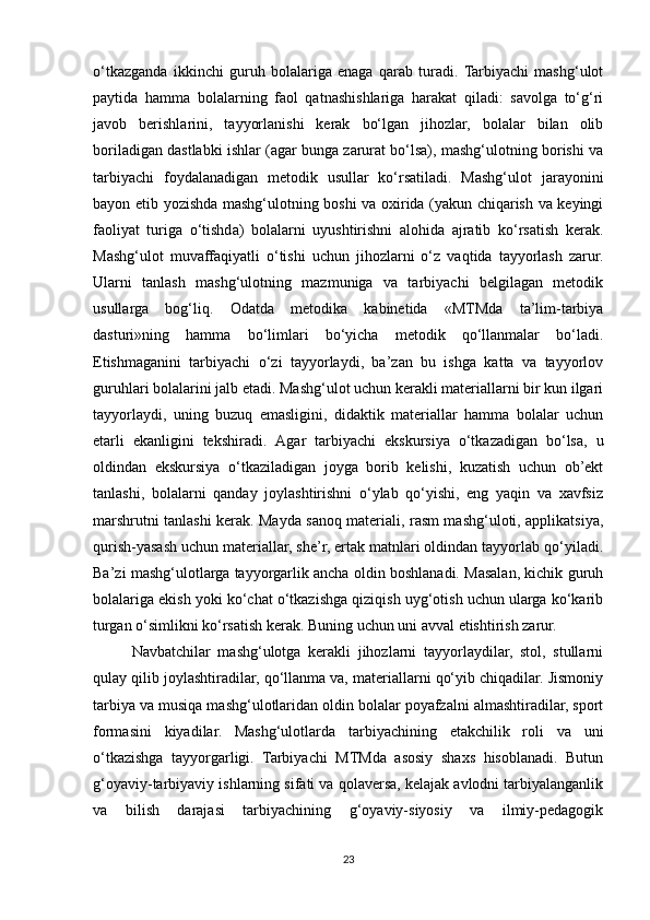 o‘tkazganda   ikkinchi   guruh   bolalariga   enaga   qarab   turadi.  Tarbiyachi   mashg‘ulot
paytida   hamma   bolalarning   faol   qatnashishlariga   harakat   qiladi:   savolga   to‘g‘ri
javob   berishlarini,   tayyorlanishi   kerak   bo‘lgan   jihozlar,   bolalar   bilan   olib
boriladigan dastlabki ishlar (agar bunga zarurat bo‘lsa), mashg‘ulotning borishi va
tarbiyachi   foydalanadigan   metodik   usullar   ko‘rsatiladi.   Mashg‘ulot   jarayonini
bayon etib yozishda mashg‘ulotning boshi va oxirida (yakun chiqarish va keyingi
faoliyat   turiga   o‘tishda)   bolalarni   uyushtirishni   alohida   ajratib   ko‘rsatish   kerak.
Mashg‘ulot   muvaffaqiyatli   o‘tishi   uchun   jihozlarni   o‘z   vaqtida   tayyorlash   zarur.
Ularni   tanlash   mashg‘ulotning   mazmuniga   va   tarbiyachi   belgilagan   metodik
usullarga   bog‘liq.   Odatda   metodika   kabinetida   «MTMda   ta’lim-tarbiya
dasturi»ning   hamma   bo‘limlari   bo‘yicha   metodik   qo‘llanmalar   bo‘ladi.
Etishmaganini   tarbiyachi   o‘zi   tayyorlaydi,   ba’zan   bu   ishga   katta   va   tayyorlov
guruhlari bolalarini jalb etadi. Mashg‘ulot uchun kerakli materiallarni bir kun ilgari
tayyorlaydi,   uning   buzuq   emasligini,   didaktik   materiallar   hamma   bolalar   uchun
etarli   ekanligini   tekshiradi.   Agar   tarbiyachi   ekskursiya   o‘tkazadigan   bo‘lsa,   u
oldindan   ekskursiya   o‘tkaziladigan   joyga   borib   kelishi,   kuzatish   uchun   ob’ekt
tanlashi,   bolalarni   qanday   joylashtirishni   o‘ylab   qo‘yishi,   eng   yaqin   va   xavfsiz
marshrutni tanlashi kerak. Mayda sanoq materiali, rasm mashg‘uloti, applikatsiya,
qurish-yasash uchun materiallar, she’r, ertak matnlari oldindan tayyorlab qo‘yiladi.
Ba’zi mashg‘ulotlarga tayyorgarlik ancha oldin boshlanadi. Masalan, kichik guruh
bolalariga ekish yoki ko‘chat o‘tkazishga qiziqish uyg‘otish uchun ularga ko‘karib
turgan o‘simlikni ko‘rsatish kerak. Buning uchun uni avval etishtirish zarur.
Navbatchilar   mashg‘ulotga   kerakli   jihozlarni   tayyorlaydilar,   stol,   stullarni
qulay qilib joylashtiradilar, qo‘llanma va, materiallarni qo‘yib chiqadilar. Jismoniy
tarbiya va musiqa mashg‘ulotlaridan oldin bolalar poyafzalni almashtiradilar, sport
formasini   kiyadilar.   Mashg‘ulotlarda   tarbiyachining   etakchilik   roli   va   uni
o‘tkazishga   tayyorgarligi .   Tarbiyachi   MTMda   asosiy   shaxs   hisoblanadi.   Butun
g‘oyaviy-tarbiyaviy ishlarning sifati va qolaversa, kelajak avlodni tarbiyalanganlik
va   bilish   darajasi   tarbiyachining   g‘oyaviy-siyosiy   va   ilmiy-pedagogik
23 