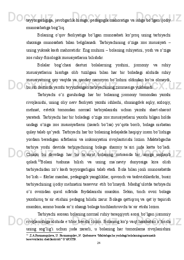 tayyorgarligiga, javobgarlik hissiga, pedagogik mahoratiga va ishga bo‘lgan ijodiy
munosabatiga bog‘liq.
Bolaning   o‘quv   faoliyatiga   bo‘lgan   munosabati   ko‘proq   uning   tarbiyachi
shaxsiga   munosabati   bilan   belgilanadi.   Tarbiyachining   o‘ziga   xos   xususiyati   –
uning yuksak kasb mahoratidir. Eng muhimi – bolaning ruhiyatini, yosh va o‘ziga
xos ruhiy-fiziologik xususiyatlarini bilishdir.
Bolalar   bog‘chasi   dasturi   bolalarning   yoshini,   jismoniy   va   ruhiy
xususiyatlarini   hisobga   olib   tuzilgani   bilan   har   bir   boladagi   alohida   ruhiy
xususiyatning   qay  vaqtda  va  qanday   namoyon  bo‘lishini  oldindan  ko‘ra  olmaydi,
bu ish dasturda yaxshi tayyorlangan tarbiyachining zimmasiga yuklanadi.
Tarbiyachi   o‘z   guruhidagi   har   bir   bolaning   jismoniy   tomondan   yaxshi
rivojlanishi,   uning   oliy   nerv   faoliyati   yaxshi   ishlashi,   shuningdek   aqliy,   axloqiy,
mehnat,   estetik   tomondan   normal   tarbiyalanishi   uchun   yaxshi   shart-sharoit
yaratadi. Tarbiyachi har bir boladagi o‘ziga xos xususiyatlarni yaxshi bilgan holda
undagi   o‘ziga   xos   xususiyatlarni   (zararli   bo‘lsa)   yo‘qota   borib,   bolaga   nisbatan
qulay talab qo‘yadi. Tarbiyachi har bir bolaning kelajakda haqiqiy inson bo‘lishiga
yordam   beradigan   sifatlarini   va   imkoniyatini   rivojlantirishi   lozim.   Maktabgacha
tarbiya   yoshi   davrida   tarbiyachining   bolaga   shaxsiy   ta`siri   juda   katta   bo‘ladi.
Chunki   bu   davrdagi   har   bir   ta`surot   bolaning   xotirasida   bir   umrga   saqlanib
qoladi. 12
Bolani   tushuna   bilish   va   uning   ma`naviy   dunyosiga   kira   olish
tarbiyachidan   zo‘r   kasb   tayyorgarligini   talab   etadi.   Bola   bilan   jonli   munosabatda
bo‘lish – fikrlar manbai, pedagogik yangiliklar, quvonch va tashvishlardirki, busiz
tarbiyachining  ijodiy mehnatini   tasavvur   etib bo‘lmaydi.   Mashg‘ulotda  tarbiyachi
o‘z   ovozidan   qurol   sifatida   foydalanishi   mumkin.   Sekin,   tinch   ovoz   bolaga
yaxshiroq  ta`sir   etishini   pedagog   bilishi   zarur.  Bolaga   qattiqroq  va   qat`iy  tapirish
mumkin, ammo bunda so‘z ohangi bolaga tinchlantiruvchi ta`sir etishi lozim.
Tarbiyachi asosan bolaning normal ruhiy taraqqiyoti asosi bo‘lgan jismoniy
rivojlanishiga alohida e`tibor berishi lozim.   Bolaning ko‘p vaqt harakatsiz o‘tirishi
uning   sog‘lig‘i   uchun   juda   zararli,   u   bolaning   har   tomonlama   rivojlanishini
12
 .Z.A.Raxmonqulova, U. Raxmonqulov, N. Qurbonova “Maktabgacha yoshdagi bolalarning matematik 
tasavvurlarini shakllantirish” O‘zRXTB. 
24 