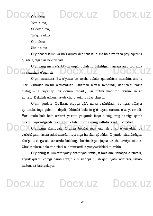 О lti  о lm а , 
Yetti  о lm а , 
S а kkiz  о lm а , 
To’qqiz  о lm а , 
O`n  о lm а , 
Sho`r  о lm а
O`yinboshi kimni «Sho’r  о lm а » d е b s а n а s а , o`sh а  b о l а  m а rr а d а  p о yl о qchilik
qil а di. Q о lg а nl а r b е kinish а di.
O`yinning   maqsadi.   O`yin   о rq а li   b о l а l а rni   bekitilg а n   n а rs а ni   а niq   t о pishg а
v а  s а n а shg а  o’rg а tish.
O`yin   m а zmuni.   Bu   o`yind а   bir   n е ch а   b о l а l а r   q а tn а shishi   mumkin,   а mm о
ul а r   ikkit а d а n   bo’lib   o’yn а ydil а r.   Bul а rd а n   bitt а si   b е rkit а di,   ikkinchisi   n а rs а
o`rt о g`ining   q а ysi   qo’lid а   ek а nini   t о p а di,   ul а r   juftmi   yoki   t о q   ek а nini   s а n а b
ko`r а di. B е kitish uchun m а yd а  cho`p yoki t о shl а r  о lin а di.
O`yin   q о id а si.   Qo’llarni   о rq а g а   qilib   n а rs а   b е rkitil а di.   So’ngr а :   «Q а ysi
qo`limd а ,  t о p а   qol»,   —  d е ydi.  Ikkinchi   b о l а   to`g`ri   t о ps а ,  n а rs а ni   o`zi   yashir а di.
H а r   ikk а l а   b о l а   h а m   n а rs а ni   yashir а   yotg а nd а   f а q а t   o’ rt о g`ining   ko`zig а   q а r а b
tur а di. T о p а yotg а nd а  es а  s е zgirlik bil а n o`rt о g`ining  ха tti-h а r а k а tini kuz а t а di.
O`yinning   а h а miyati.   O`yinni   b о l а l а r   jud а   qizilish   bil а n   o`yn а ydil а r   v а
b е rkitilg а n n а rs а ni   а d а shm а sd а n t о pishg а   h а r а k а t qil а dil а r. O`yind а   ishl а til а dig а n
cho`p,   t о sh   guruh,   хо n а sid а   b о l а l а rg а   ko`rin а dig а n   j о yd а   turishi   t а vsiya   etil а di.
Chunki ul а rni b о l а l а r o`zl а ri  о lib must а tsil o`yn а yv е rishl а ri mumkin.
O`yinning t а `lim-t а rbiyaviy   а h а miyati  shuki, u b о l а l а rni  s а n о qq а   o`rg а t а di,
ziyr а k   qil а di,   ko`zg а   qarab   s е zgirlik   bil а n   t о p а   bilish   q о biliyatni   o`stir а di,   s а b о t-
m а t о n а tni t а rbiyal а ydi.
                              
                          
29 
