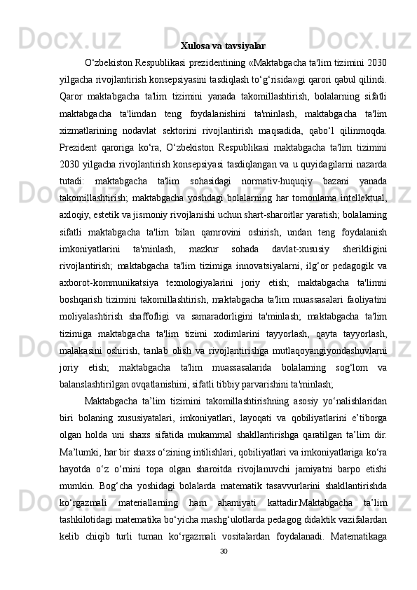 Xulosa va tavsiyalar
O‘zbekiston Respublikasi prezidentining «Maktabgacha ta'lim tizimini 2030
yilgacha rivojlantirish konsepsiyasini tasdiqlash to‘g‘risida»gi qarori qabul qilindi.
Qaror   maktabgacha   ta'lim   tizimini   yanada   takomillashtirish,   bolalarning   sifatli
maktabgacha   ta'limdan   teng   foydalanishini   ta'minlash,   maktabgacha   ta'lim
xizmatlarining   nodavlat   sektorini   rivojlantirish   maqsadida,   qabo‘l   qilinmoqda.
Prezident   qaroriga   ko‘ra,   O‘zbekiston   Respublikasi   maktabgacha   ta'lim   tizimini
2030 yilgacha rivojlantirish konsepsiyasi  tasdiqlangan  va u quyidagilarni  nazarda
tutadi:   maktabgacha   ta'lim   sohasidagi   normativ-huquqiy   bazani   yanada
takomillashtirish;   maktabgacha   yoshdagi   bolalarning   har   tomonlama   intellektual,
axloqiy, estetik va jismoniy rivojlanishi uchun shart-sharoitlar yaratish; bolalarning
sifatli   maktabgacha   ta'lim   bilan   qamrovini   oshirish,   undan   teng   foydalanish
imkoniyatlarini   ta'minlash,   mazkur   sohada   davlat-xususiy   sherikligini
rivojlantirish;   maktabgacha   ta'lim   tizimiga   innovatsiyalarni,   ilg‘or   pedagogik   va
axborot-kommunikatsiya   texnologiyalarini   joriy   etish;   maktabgacha   ta'limni
boshqarish   tizimini   takomillashtirish,   maktabgacha   ta'lim   muassasalari   faoliyatini
moliyalashtirish   shaffofligi   va   samaradorligini   ta'minlash;   maktabgacha   ta'lim
tizimiga   maktabgacha   ta'lim   tizimi   xodimlarini   tayyorlash,   qayta   tayyorlash,
malakasini   oshirish,   tanlab   olish   va   rivojlantirishga   mutlaqoyangiyondashuvlarni
joriy   etish;   maktabgacha   ta'lim   muassasalarida   bolalarning   sog‘lom   va
balanslashtirilgan ovqatlanishini, sifatli tibbiy parvarishini ta'minlash;
Maktabgacha   ta’lim   tizimini   takomillashtirishning   asosiy   yo‘nalishlaridan
biri   bolaning   xususiyatalari,   imkoniyatlari,   layoqati   va   qobiliyatlarini   e’tiborga
olgan   holda   uni   shaxs   sifatida   mukammal   shakllantirishga   qaratilgan   ta’lim   dir.
Ma’lumki, har bir shaxs o‘zining intilishlari, qobiliyatlari va imkoniyatlariga ko‘ra
hayotda   o‘z   o‘rnini   topa   olgan   sharoitda   rivojlanuvchi   jamiyatni   barpo   etishi
mumkin.   Bog‘cha   yoshidagi   bolalarda   matematik   tasavvurlarini   shakllantirishda
ko‘rgazmali   materiallarning   ham   ahamiyati   kattadir.Maktabgacha   ta’lim
tashkilotidagi matematika bo‘yicha mashg‘ulotlarda pedagog didaktik vazifalardan
kelib   chiqib   turli   tuman   ko‘rgazmali   vositalardan   foydalanadi.   Matematikaga
30 