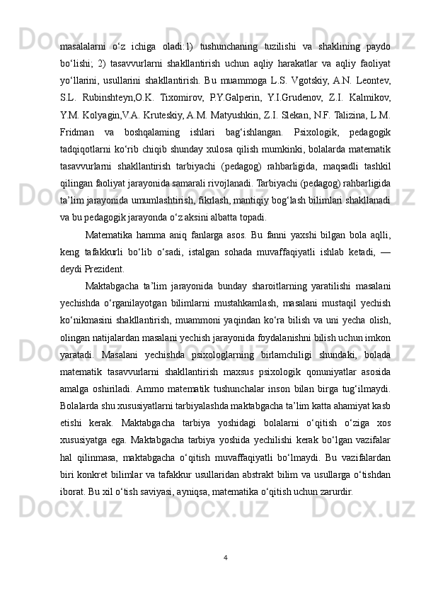 masalalarni   o‘z   ichiga   oladi:1)   tushunchaning   tuzilishi   va   shaklining   paydo
bo‘lishi;   2)   tasavvurlarni   shakllantirish   uchun   aqliy   harakatlar   va   aqliy   faoliyat
yo‘llarini,   usullarini   shakllantirish.   Bu   muammoga   L.S.   Vgotskiy,  A.N.   Leontev,
S.L.   Rubinshteyn,O.K.   Tixomirov,   P.Y.Galperin,   Y.I.Grudenov,   Z.I.   Kalmikov,
Y.M. Kolyagin,V.A. Kruteskiy, A.M. Matyushkin, Z.I. Slekan, N.F. Talizina, L.M.
Fridman   va   boshqalaming   ishlari   bag‘ishlangan.   Psixologik,   pedagogik
tadqiqotlarni  ko‘rib  chiqib  shunday  xulosa   qilish   mumkinki,  bolalarda  matematik
tasavvurlarni   shakllantirish   tarbiyachi   (pedagog)   rahbarligida,   maqsadli   tashkil
qilingan faoliyat jarayonida samarali rivojlanadi. Tarbiyachi (pedagog) rahbarligida
ta’lim jarayonida umumlashtirish, fikrlash, mantiqiy bog‘lash bilimlari shakllanadi
va bu pedagogik jarayonda o‘z aksini albatta topadi.
Matematika   hamma   aniq   fanlarga   asos.   Bu   fanni   yaxshi   bilgan   bola   aqlli,
keng   tafakkurli   bo‘lib   o‘sadi,   istalgan   sohada   muvaffaqiyatli   ishlab   ketadi,   —
deydi Prezident.
Maktabgacha   ta’lim   jarayonida   bunday   sharoitlarning   yaratilishi   masalani
yechishda   o‘rganilayotgan   bilimlarni   mustahkamlash,   masalani   mustaqil   yechish
ko‘nikmasini  shakllantirish,  muammoni   yaqindan ko‘ra  bilish  va  uni   yecha  olish,
olingan natijalardan masalani yechish jarayonida foydalanishni bilish uchun imkon
yaratadi.   Masalani   yechishda   psixologlarning   birlamchiligi   shundaki,   bolada
matematik   tasavvurlarni   shakllantirish   maxsus   psixologik   qonuniyatlar   asosida
amalga   oshiriladi.  Ammo   matematik   tushunchalar   inson   bilan   birga   tug‘ilmaydi.
Bolalarda shu xususiyatlarni tarbiyalashda maktabgacha ta’lim katta ahamiyat kasb
etishi   kerak.   Maktabgacha   tarbiya   yoshidagi   bolalarni   o‘qitish   o‘ziga   xos
xususiyatga   ega.   Maktabgacha   tarbiya   yoshida   yechilishi   kerak   bo‘lgan   vazifalar
hal   qilinmasa,   maktabgacha   o‘qitish   muvaffaqiyatli   bo‘lmaydi.   Bu   vazifalardan
biri  konkret  bilimlar  va tafakkur usullaridan abstrakt  bilim  va usullarga o‘tishdan
iborat. Bu xil o‘tish saviyasi, ayniqsa, matematika o‘qitish uchun zarurdir. 
4 