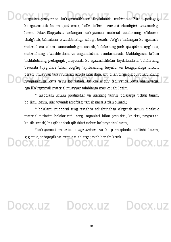 o‘rgatish   jarayonida   ko‘rgazmalilikdan   foydalanish   muhimdir.   Biroq   pedagog
ko‘rgazmalilik   bu   maqsad   emas,   balki   ta’lim     vositasi   ekanligini   unutmasligi
lozim.   Muvaffaqiyatsiz   tanlangan   ko‘rgazmali   material   bolalarning   e’tiborini
chalg‘itib,   bilimlarni   o‘zlashtirishga   xalaqit   beradi. To‘g‘ri   tanlangan   ko‘rgazmali
material esa ta’lim   samaradorligini oshirib, bolalarning jonli qiziqishini uyg‘otib,
materialning   o‘zlashtirilishi   va   anglanilishini   osonlashtiradi.   Maktabgacha   ta’lim
tashkilotining   pedagogik   jarayonida   ko‘rgazmalilikdan   foydalanilishi   bolalarning
bevosita   tuyg‘ulari   bilan   bog‘liq   tajribasining   boyishi   va   kengayishiga   imkon
beradi, muayyan tasavvurlarini aniqlashtirishga, shu bilan birga qiziquvchanlikning
rivojlanishiga   katta   ta’sir   ko‘rsatadi,   bu   esa   o‘quv   faoliyatida   katta   ahamiyatga
ega.Ko‘rgazmali material muayyan talablarga mos kelishi lozim: 
*   hisoblash   uchun   predmetlar   va   ularning   tasviri   bolalarga   uchun   tanish
bo‘lishi lozim, ular tevarak atrofdagi tanish narsalardan olinadi; 
*   bolalarni   miqdorni   teng   ravishda   solishtirishga   o‘rgatish   uchun   didaktik
material   turlarini   bolalar   turli   sezgi   organlari   bilan   (eshitish,   ko‘rish,   paypaslab
ko‘rib sezish) his qilib idrok qilishlari uchun ko‘paytirish lozim;
*ko‘rgazmali   material   o‘zgaruvchan   va   ko‘p   miqdorda   bo‘lishi   lozim;
gigienik, pedagogik va estetik talablarga javob berishi kerak.
                 
                  
31 