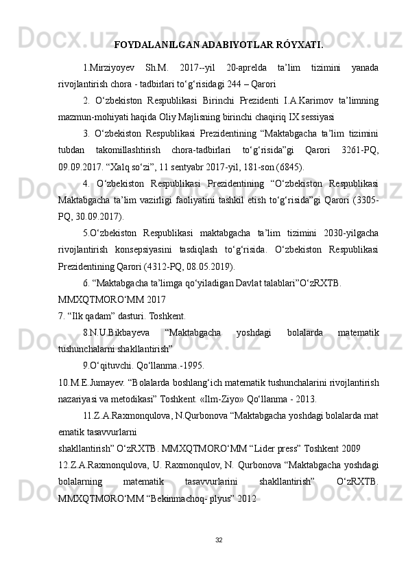 FOYDALANILGAN ADABIYOTLAR RÓYXATI.
1.Mirziyoyev   Sh.M.   2017--yil   20-aprelda   ta’lim   tizimini   yanada
rivojlantirish chora - tadbirlari to‘g‘risidagi 244 – Qarori
2.   O‘zbekiston   Respublikasi   Birinchi   Prezidenti   I.A.Karimov   ta’limning
mazmun-mohiyati haqida Oliy Majlisning birinchi chaqiriq IX sessiyasi
3.   O‘zbekiston   Respublikasi   Prezidentining   “Maktabgacha   ta’lim   tizimini
tubdan   takomillashtirish   chora-tadbirlari   to‘g‘risida”gi   Qarori   3261-PQ,
09.09.2017. “Xalq so‘zi”, 11 sentyabr 2017-yil, 181-son (6845).
4.   O‘zbekiston   Respublikasi   Prezidentining   “O‘zbekiston   Respublikasi
Maktabgacha   ta’lim   vazirligi   faoliyatini   tashkil   etish   to‘g‘risida”gi   Qarori   (3305-
PQ, 30.09.2017).
5.O‘zbekiston   Respublikasi   maktabgacha   ta’lim   tizimini   2030-yilgacha
rivojlantirish   konsepsiyasini   tasdiqlash   to‘g‘risida.   O‘zbekiston   Respublikasi
Prezidentining Qarori (4312-PQ, 08.05.2019).
6 .   “Maktabgacha   ta’limga   qo‘yiladigan   Davlat   talablari”O‘zRXTB.  
MMXQTMORO‘MM   2017  
7.   “Ilk qadam”   dasturi.   Toshkent.  
8.N.U.Bikbayeva   “Maktabgacha   yoshdagi   bolalarda   matematik
tushunchalarni shakllantirish” 
9.O‘qituvchi.   Qo‘llanma.-1995.  
10.M.E.Jumayev. “Bolalarda boshlang‘ich matematik   tushunchalarini   rivojlantirish
nazariyasi va metodikasi”   Toshkent.   «Ilm-Ziyo»   Qo‘llanma   -   2013. 
11.Z.A.Raxmonqulova,   N.Qurbonova   “Maktabgacha   yoshdagi   bolalarda   mat
ematik   tasavvurlarni
shakllantirish”   O‘zRXTB.   MMXQTMORO‘MM   “Lider   press”   Toshkent   2009  
12.Z.A.Raxmonqulova,   U.   Raxmonqulov,   N.   Qurbonova   “Maktabgacha   yoshdagi
bolalarning   matematik   tasavvurlarini   shakllantirish”   O‘zRXTB.
MMXQTMORO‘MM “Bekinmachoq- plyus”   2012 
32 