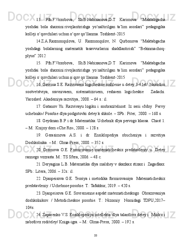 13.   Pfn.F.Voxobova,   Sh.B.Nabixanova,D.T   Karimova   ”Maktabgacha
yoshdai   bola   shaxsini   rivojlantirishga   yo‘naltirilgan   ta’lim   asoslari”   pedagogika
kolleji o‘quvchilari uchun o‘quv   qo‘llanma.   Toshkent-2015 
14.Z.A.Raxmonqulova,   U.   Raxmonqulov,   N.   Qurbonova   “Maktabgacha
yoshdagi   bolalarning   matematik   tasavvurlarini   shakllantirish”   “Bekinmachoq-
plyus”   2012 
15.   Pfn.F.Voxobova,   Sh.B.Nabixanova,D.T   Karimova   ”Maktabgacha
yoshdai   bola   shaxsini   rivojlantirishga   yo`naltirilgan   ta`lim   asoslari”   pedagogika
kolleji o`quvchilari uchun o`quv   qo`llanma.   Toshkent-2015
16. Gavrina S.E. Razvivaem logicheskoe mshlenie u detey 3-4 let/  Naxodim
sootvetstviya,   sravnivaem,   sistematiziruem,   reshaem   logicheskie     Zadachi.
Yaroslavl: Akademiya razvitiya, 2008. – 64 s.: il. 
17.   Gatanov  Yu.   Razvivayu   logiku   i   soobrazitelnost.   Iz   serii   «Moy     Pervy
uchebnik»/ Posobie dlya podgotovki detey k shkole. – SPb.: Piter,  2000. – 168 s. 
18. Geydman B.P. i dr. Matematika: Uchebnik dlya pervogo klassa.  Chast 1.
– M.: Knijny dom «Che Ro», 2000. – 128 s. 
19.   Gerasimova   A.S.   i   dr.   Ensiklopediya   obucheniya   i   razvitiya
Doshkolnika. – M.: Olma-Press, 2000. – 352 s. 
20.   Gromova   O.E.   Formirovanie   matematicheskix   predstavleniy   u     Detey
rannego vozrasta. M.: TS Sfera, 2006. – 48 c. 
21. Deryagina L.B. Matematika dlya malshey v skazkax stixax i  Zagadkax.
SPb.: Litera, 2006. – 32s.: il. 
22.   Djanpeisova   G.E.   Teoriya   i   metodika   formirovaniya     Matematicheskix
predstavleniy. / Uchebnoe posobie. T.: Tafakkur, 2019. – 420 s.  
23. Djanpeisova G.E. Sovremenne aspekt matematicheskogo  Obrazovaniya
doshkolnikov.   /   Metodicheskoe   posobie.   Т .:   Nizomiy     Nomidagi   TDPU,2017–
104s. 
24. Zaparenko V.S. Ensiklopediya intellekta dlya talantlivx detey i  Mudrx i
zabotlivx roditeley/ Kniga-igra. – M.: Olma-Press, 2000. – 192 s. 
33 