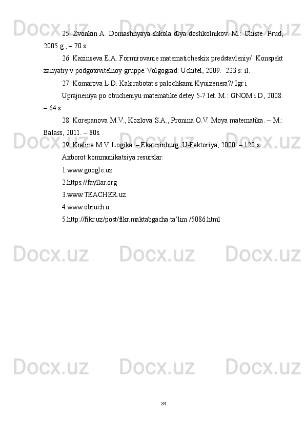 25. Zvonkin A.  Domashnyaya  shkola dlya doshkolnikov. M.:  Chiste    Prud,
2005 g., – 70 s. 
26. Kazinseva E.A. Formirovanie matematicheskix predstavleniy/  Konspekt
zanyatiy v podgotovitelnoy gruppe. Volgograd: Uchitel, 2009.  223 s: il. 
27. Komarova L.D. Kak rabotat s palochkami Kyuizenera?/ Igr i  
Uprajneniya po obucheniyu matematike detey 5-7 let. M.: GNOM i D, 2008.
– 64 s. 
28. Korepanova M.V., Kozlova S.A., Pronina O.V. Moya matematika. – M.:
Balass, 2011. – 80s. 
29. Kralina M.V. Logika. – Ekaterinburg: U-Faktoriya, 2000. – 120 s.
Axborot kommunikatsiya resurslar:
1.www.google.uz
2.https://fayllar.org
3.www.TEACHER.uz
4.www.obruch.u
5.http://fikr.uz/post/fikr.maktabgacha ta’lim /5086.html
34 