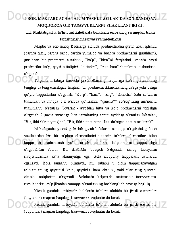 I BOB. MAKTABGACHA TA'LIM TASHKILOTLARIDA SON-SANOQ VA
MOQDORGA OID TASAVVURLARNI SHAKLLANTIRISH.
1.1. Maktabgacha ta'lim tashkilotlarda bolalarni son-sanoq va miqdor bilan
tanishtirish nazaryasi va metodikasi
Miqdor va son-sanoq. Bolalarga alohida predmetlardan guruh hosil  qilishni
(barcha   qizil,   barcha   sariq,   barcha   yumaloq   va   boshqa   predmetlarni   guruhlash),
guruhdan   bir   predmetni   ajratishni,   “ko‘p”,   “bitta”ni   farqlashni,   xonada   qaysi
predmetlar   ko‘p,   qaysi   bittaligini,   “bittadan”,   “bitta   ham”   iboralarini   tushunishni
o‘rgatish. 
To‘plam   tarkibiga   kiruvchi   predmetlarning   miqdoriga   ko‘ra   guruhlarning
tengligi va teng emasligini farqlash, bir predmetni ikkinchisining ustiga yoki ostiga
qo‘yib   taqqoslashni   o‘rgatish.   “Ko‘p”,   “kam”,   “teng”,   “shuncha”   kabi   so‘zlarni
tushunish   va   nutqda   o‘z   o‘rnida   qo‘llashni,   “qancha?”   so‘rog‘ining   ma’nosini
tushunishni   o‘rgatish.   Tevarak   -   atrofdan   bitta   va   ko‘p   predmetlarni   topishga
o‘rgatish.   2   gacha   sanashga   2   ta   narsalarning   sonini   aytishga   o‘rgatish.   Masalan,
“Bir, ikki-ikkita yong‘oq”, “Bir, ikki-ikkita olma. Ikki do‘stga ikkita olma kerak”. 
Maktabgacha   yoshdagi   kichik   guruh   bolalarini   sanoqqa   o‘rgatishdagi   bosh
vazifalardan   biri   bir   to‘plam   elementlarini   ikkinchi   to‘plam   elementlari   bilan
taqqoslash,   solishtirish   yo‘li   orqali   bolalarni   to‘plamlarni   taqqoslashga
o‘rgatishdan   iborat.   Bu   dastlabki   bosqich   kelgusida   sanoq   faoliyatini
rivojlantirishda   katta   ahamiyatga   ega.   Bola   miqdoriy   taqqoslash   usullarini
egallaydi.   Bola   sanashni   bilmaydi,   shu   sababli   u   oldin   taqqoslanayotgan
to‘plamlarning   qaysinisi   ko‘p,   qaysinisi   kam   ekanini,   yoki   ular   teng   quvvatli
ekanini   aniqlashni   o‘rganadi.   Bolalarda   kelgusida   matematik   tasavvurlarni
rivojlantirish ko‘p jihatdan sanoqqa o‘rgatishning boshlang‘ich davriga bog‘liq. 
К ichik   guruhda   tarbiyachi   bolalarda   to‘plam   alohida   bir   jinsli   elementlar
(buyumlar) majmui haqidagi tasavvurni rivojlantirishi kerak.
К ichik   guruhda   tarbiyachi   bolalarda   to‘plam   alohida   bir   jinsli   elementlar
(buyumlar) majmui haqidagi tasavvurni rivojlantirishi kerak.
5 