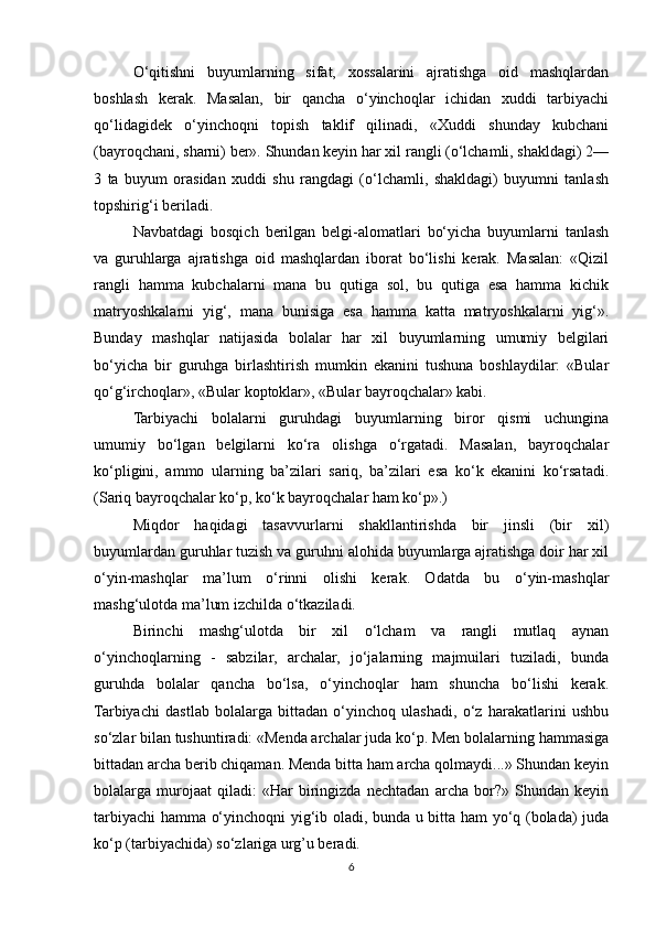 O‘qitishni   buyumlarning   sifat,   xossalarini   ajratishga   oid   mashqlardan
boshlash   kerak.   Masalan,   bir   qancha   o‘yinchoqlar   ichidan   xuddi   tarbiyachi
qo‘lidagidek   o‘yinchoqni   topish   taklif   qilinadi,   «Xuddi   shunday   kubchani
(bayroqchani, sharni) ber». Shundan keyin har xil rangli (o‘lchamli, shakldagi) 2—
3   ta   buyum   orasidan   xuddi   shu   rangdagi   (o‘lchamli,   shakldagi)   buyumni   tanlash
topshirig‘i beriladi. 
Navbatdagi   bosqich   berilgan   belgi-alomatlari   bo‘yicha   buyumlarni   tanlash
va   guruhlarga   ajratishga   oid   mashqlardan   iborat   bo‘lishi   kerak.   Masalan:   «Qizil
rangli   hamma   kubchalarni   mana   bu   qutiga   sol,   bu   qutiga   esa   hamma   kichik
matryoshkalarni   yig‘,   mana   bunisiga   esa   hamma   katta   matryoshkalarni   yig‘».
Bunday   mashqlar   natijasida   bolalar   har   xil   buyumlarning   umumiy   belgilari
bo‘yicha   bir   guruhga   birlashtirish   mumkin   ekanini   tushuna   boshlaydilar:   «Bular
qo‘g‘irchoqlar», «Bular koptoklar», «Bular bayroqchalar» kabi.
Tarbiyachi   bolalarni   guruhdagi   buyumlarning   biror   qismi   uchungina
umumiy   bo‘lgan   belgilarni   ko‘ra   olishga   o‘rgatadi.   Masalan,   bayroqchalar
ko‘pligini,   ammo   ularning   ba’zilari   sariq,   ba’zilari   esa   ko‘k   ekanini   ko‘rsatadi.
(Sariq bayroqchalar ko‘p, ko‘k bayroqchalar ham ko‘p».) 
Miqdor   haqidagi   tasavvurlarni   shakllantirishda   bir   jinsli   (bir   xil)
buyumlardan guruhlar tuzish va guruhni alohida buyumlarga ajratishga doir har xil
o‘yin-mashqlar   ma’lum   o‘rinni   olishi   kerak.   Odatda   bu   o‘yin-mashqlar
mashg‘ulotda ma’lum izchilda o‘tkaziladi. 
Birinchi   mashg‘ulotda   bir   xil   o‘lcham   va   rangli   mutlaq   aynan
o‘yinchoqlarning   -   sabzilar,   archalar,   jo‘jalarning   majmuilari   tuziladi,   bunda
guruhda   bolalar   qancha   bo‘lsa,   o‘yinchoqlar   ham   shuncha   bo‘lishi   kerak.
Tarbiyachi   dastlab   bolalarga   bittadan   o‘yinchoq   ulashadi,   o‘z   harakatlarini   ushbu
so‘zlar bilan tushuntiradi: «Menda archalar juda ko‘p. Men bolalarning hammasiga
bittadan archa berib chiqaman. Menda bitta ham archa qolmaydi...» Shundan keyin
bolalarga   murojaat   qiladi:   «Har   biringizda   nechtadan   archa   bor?»   Shundan   keyin
tarbiyachi hamma o‘yinchoqni yig‘ib oladi, bunda u bitta ham yo‘q (bolada) juda
ko‘p (tarbiyachida) so‘zlariga urg’u beradi. 
6 