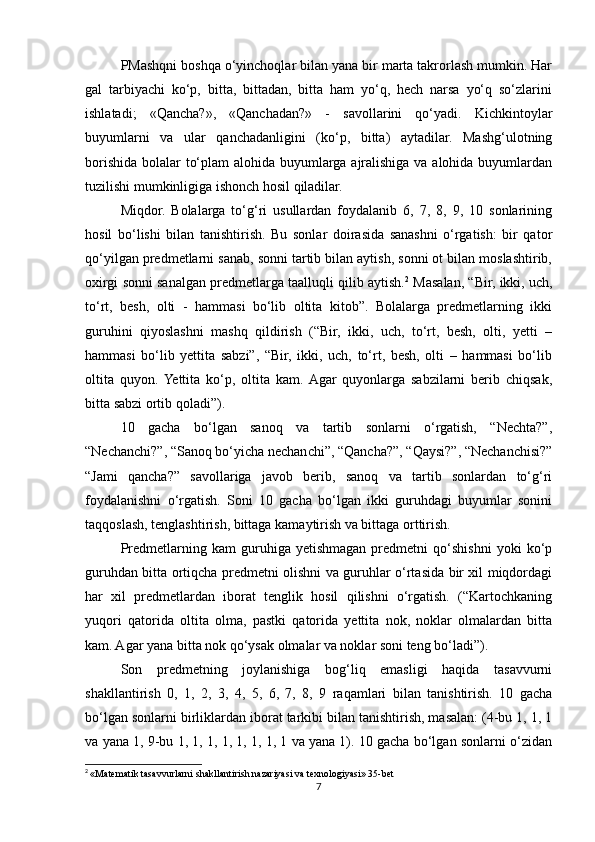 PMashqni boshqa o‘yinchoqlar bilan yana bir marta takrorlash mumkin. Har
gal   tarbiyachi   ko‘p,   bitta,   bittadan,   bitta   ham   yo‘q,   hech   narsa   yo‘q   so‘zlarini
ishlatadi;   «Qancha?»,   «Qanchadan?»   -   savollarini   qo‘yadi.   Kichkintoylar
buyumlarni   va   ular   qanchadanligini   (ko‘p,   bitta)   aytadilar.   Mashg‘ulotning
borishida bolalar to‘plam  alohida buyumlarga ajralishiga va alohida buyumlardan
tuzilishi mumkinligiga ishonch hosil qiladilar.
Miqdor.   Bolalarga   to‘g‘ri   usullardan   foydalanib   6,   7,   8,   9,   10   sonlarining
hosil   bo‘lishi   bilan   tanishtirish.   Bu   sonlar   doirasida   sanashni   o‘rgatish:   bir   qator
qo‘yilgan predmetlarni sanab, sonni tartib bilan aytish, sonni ot bilan moslashtirib,
oxirgi sonni sanalgan predmetlarga taalluqli qilib aytish. 2
 Masalan, “Bir, ikki, uch,
to‘rt,   besh,   olti   -   hammasi   bo‘lib   oltita   kitob”.   Bolalarga   predmetlarning   ikki
guruhini   qiyoslashni   mashq   qildirish   (“Bir,   ikki,   uch,   to‘rt,   besh,   olti,   yetti   –
hammasi   bo‘lib   yettita   sabzi”,   “Bir,   ikki,   uch,   to‘rt,   besh,   olti   –   hammasi   bo‘lib
oltita   quyon.  Yettita   ko‘p,   oltita   kam.  Agar   quyonlarga   sabzilarni   berib   chiqsak,
bitta sabzi ortib qoladi”). 
10   gacha   bo‘lgan   sanoq   va   tartib   sonlarni   o‘rgatish,   “Nechta?”,
“Nechanchi?”, “Sanoq bo‘yicha nechanchi”, “Qancha?”, “Qaysi?”, “Nechanchisi?”
“Jami   qancha?”   savollariga   javob   berib,   sanoq   va   tartib   sonlardan   to‘g‘ri
foydalanishni   o‘rgatish.   Soni   10   gacha   bo‘lgan   ikki   guruhdagi   buyumlar   sonini
taqqoslash, tenglashtirish, bittaga kamaytirish va bittaga orttirish. 
Predmetlarning  kam   guruhiga  yetishmagan   predmetni   qo‘shishni   yoki   ko‘p
guruhdan bitta ortiqcha predmetni olishni va guruhlar o‘rtasida bir xil miqdordagi
har   xil   predmetlardan   iborat   tenglik   hosil   qilishni   o‘rgatish.   (“Kartochkaning
yuqori   qatorida   oltita   olma,   pastki   qatorida   yettita   nok,   noklar   olmalardan   bitta
kam. Agar yana bitta nok qo‘ysak olmalar va noklar soni teng bo‘ladi”). 
Son   predmetning   joylanishiga   bog‘liq   emasligi   haqida   tasavvurni
shakllantirish   0,   1,   2,   3,   4,   5,   6,   7,   8,   9   raqamlari   bilan   tanishtirish.   10   gacha
bo‘lgan sonlarni birliklardan iborat tarkibi bilan tanishtirish, masalan: (4-bu 1, 1, 1
va yana 1, 9-bu 1, 1, 1, 1, 1, 1, 1, 1 va yana 1). 10 gacha bo‘lgan sonlarni o‘zidan
2
  «Matematik tasavvurlarni shakllantirish nazariyasi va texnologiyasi» 35-bet
7 