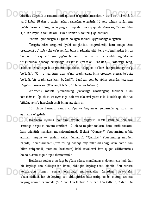 kichik bo‘lgan 2 ta sondan hosil qilishni o‘rgatish (masalan: 4-bu 3 va 1; 1 va 3; 2
va   2   kabi)   10   dan   1   gacha   teskari   sanashni   o‘rgatish.   10   soni   ichida   sonlarning
qo‘shnilarini - oldingi va keyingisini topishni mashq qilish. Masalan, “5 dan oldin
4, 5 dan keyin 6 soni keladi. 4 va 6 sonlari 5 sonining qo‘shnilari”. 
Yonma - yon turgan 10 gacha bo‘lgan sonlarni qiyoslashga o‘rgatish.
Т engsizlikdan   tenglikni   (yoki   tenglikdan   tengsizlikni),   kam   songa   bitta
predmetni qo‘shib yoki ko‘p sondan bitta predmetni olib, teng yig‘indilardan biriga
bir  predmetni   qo‘shib  yoki   yig‘indilardan  biridan   bir  predmetni   olib  tenglikka  va
tengsizlikka   qanday   erishishga   o‘rgatish   (masalan:   “Sakkiz   –   sakkizga   teng,
sakkizta  predmetga  bitta  predmet  qo‘shilsa,  to‘qqizta bo‘ladi,  bir   predmetga  ko‘p
bo‘ladi.”,   “O‘n   o‘nga   teng:   agar   o‘nta   predmetdan   bitta   predmet   olinsa,   to‘qqiz
bo‘ladi,   bir   predmetga   kam   bo‘ladi”).   Berilgan   son   bo‘yicha   guruhlar   tuzishga
o‘rgatish, masalan: (8 tadan, 9 tadan, 10 tadan va hakozo).
Arifmetik   masala   yechishning   (sanashga   asoslangan)   tuzilishi   bilan
tanishtirish.   Qo‘shish   va   ayirishga   doir   masalalarni   yechishda   bittalab   qo‘shib   va
bittalab ayirib hisoblash usuli bilan tanishtirish. 
10   ichida   barmoq,   sanoq   cho‘pi   va   buyumlar   yordamida   qo‘shish   va
ayirishni o‘rgatish. 
Bolalarga   uyining   nomerini   aytishni   o‘rgatish.   Katta   guruhda   bolalarni
sanoqqa o‘rgatish davom ettiriladi. 10 ichida miqdor sonlarni ham, tartib sonlarni
ham   ishlatish   malakasi   mustahkamlanadi.   Bolani   “Qanday?”   (buyumning   sifati,
alomati   haqida   —   yashil,   katta,   dumaloq);   “Qancha?”   (buyumning   miqdori
haqida);   “Nechanchi?”   (buyumning   boshqa   buyumlar   orasidagi   o‘rni   tartib   son
bilan   aniqlanadi,   masalan,   beshinchi)   kabi   savollarni   farq   qilgan   (differensial)
holda tushunishga o‘rgatish muhimdir. 
Bolalarda sonlar orasidagi bog‘lanishlarni shakllantirish davom ettiriladi: har
bir   keyingi   son   oldingisidan   katta,   oldingisi   keyingisidan   kichik.   Shu   asosda
yonma-yon   turgan   sonlar   orasidagi   munosabatlar   haqidagi   tasavvurlar
o‘zlashtiriladi: har bir keyingi son oldingisidan bitta ortiq, har bir oldingi son esa
keyingisidan   1   ta   kichik.   (5,   6   dan   1   ta   kichik,   6,   5   dan   1   ta   katta,   6,   7   dan   1   ta
8 
