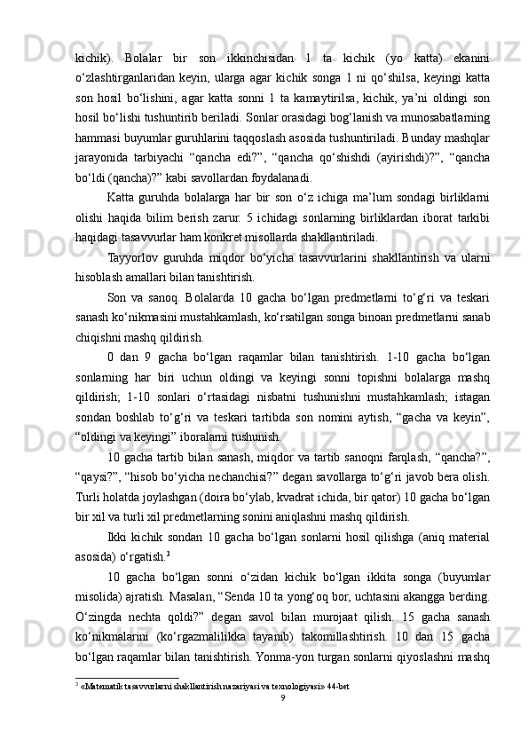 kichik).   Bolalar   bir   son   ikkinchisidan   1   ta   kichik   (yo   katta)   ekanini
o‘zlashtirganlaridan   keyin,   ularga   agar   kichik   songa   1   ni   qo‘shilsa,   keyingi   katta
son   hosil   bo‘lishini,   agar   katta   sonni   1   ta   kamaytirilsa,   kichik,   ya’ni   oldingi   son
hosil bo‘lishi tushuntirib beriladi. Sonlar orasidagi bog‘lanish va munosabatlarning
hammasi buyumlar guruhlarini taqqoslash asosida tushuntiriladi. Bunday mashqlar
jarayonida   tarbiyachi   “qancha   edi?”,   “qancha   qo‘shishdi   (ayirishdi)?”,   “qancha
bo‘ldi (qancha)?” kabi savollardan foydalanadi. 
Katta   guruhda   bolalarga   har   bir   son   o‘z   ichiga   ma’lum   sondagi   birliklarni
olishi   haqida   bilim   berish   zarur.   5   ichidagi   sonlarning   birliklardan   iborat   tarkibi
haqidagi tasavvurlar ham konkret misollarda shakllantiriladi.
Tayyorlov   guruhda   miqdor   bo‘yicha   tasavvurlarini   shakllantirish   va   ularni
hisoblash amallari bilan tanishtirish.
Son   va   sanoq.   Bolalarda   10   gacha   bo‘lgan   predmetlarni   to‘g‘ri   va   teskari
sanash ko‘nikmasini mustahkamlash, ko‘rsatilgan songa binoan predmetlarni sanab
chiqishni mashq qildirish. 
0   dan   9   gacha   bo‘lgan   raqamlar   bilan   tanishtirish.   1-10   gacha   bo‘lgan
sonlarning   har   biri   uchun   oldingi   va   keyingi   sonni   topishni   bolalarga   mashq
qildirish;   1-10   sonlari   o‘rtasidagi   nisbatni   tushunishni   mustahkamlash;   istagan
sondan   boshlab   to‘g‘ri   va   teskari   tartibda   son   nomini   aytish,   “gacha   va   keyin”,
“oldingi va keyingi” iboralarni tushunish. 
10  gacha  tartib  bilan  sanash,  miqdor   va  tartib  sanoqni   farqlash,   “qancha?”,
“qaysi?”, “hisob bo‘yicha nechanchisi?” degan savollarga to‘g‘ri javob bera olish.
Turli holatda joylashgan (doira bo‘ylab, kvadrat ichida, bir qator) 10 gacha bo‘lgan
bir xil va turli xil predmetlarning sonini aniqlashni mashq qildirish. 
Ikki   kichik   sondan   10   gacha   bo‘lgan   sonlarni   hosil   qilishga   (aniq   material
asosida) o‘rgatish. 3
10   gacha   bo‘lgan   sonni   o‘zidan   kichik   bo‘lgan   ikkita   songa   (buyumlar
misolida) ajratish. Masalan, “Senda 10 ta yong‘oq bor, uchtasini akangga berding.
O‘zingda   nechta   qoldi?”   degan   savol   bilan   murojaat   qilish.   15   gacha   sanash
ko‘nikmalarini   (ko‘rgazmalilikka   tayanib)   takomillashtirish.   10   dan   15   gacha
bo‘lgan raqamlar bilan tanishtirish. Yonma-yon turgan sonlarni qiyoslashni mashq
3
 «Matematik tasavvurlarni shakllantirish nazariyasi va texnologiyasi» 44-bet
9 