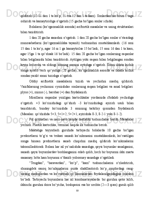 qildirish (12-11 dan 1 ta ko‘p, 11 esa 12 dan 1 ta kam). Sonlardan har birini 1 taga
oshirish va kamaytirishga o‘rgatish (15 gacha bo‘lgan sonlar ichida). 
Bolalarni (ko‘rgazmalilik asosida) arifmetik masalalar va uning strukturalari
bilan tanishtirish. 
1 dan 20 gacha sanashni o‘rgatish. 1 dan 20 gacha bo‘lgan sonlar o‘rtasidagi
munosabatlarni   (ko‘rgazmalilikka   tayanib)   tushunishni   mustahkamlash.   (16   soni
15 dan 1 ta ko‘p, agar 16 ni 1 ga kamaytirilsa 15 bo‘ladi; 15 soni 16 dan 1 ta kam,
agar 15ga 1 ta qo‘shsak 16 bo‘ladi). 15 dan 20 gacha bo‘lgan sonlarning raqamlar
bilan belgilanishi bilan tanishtirish. Aytilgan yoki raqam bilan belgilangan sondan
keyin   keluvchi   va   oldingi   sonning   nomini   aytishga   o‘rgatish.   Sonni   ikkita   kichik
songa   ajratib   terib   qo‘yishga   (20   gacha),   ko‘rgazmalilik   asosida   va   ikkala   kichik
sondan yaxlit sonni tuzishga o‘rgatish. 
Oddiy   arifmetik   masalalarni   tuzish   va   yechishni   mashq   qildirish.
Vazifalarning   yechimini   «yozishda»   sonlarning   raqam   belgilari   va   amal   belgilari:
plyus (+), minus (-), barobar (=) dan foydalanish. 
Misollarni   raqamlar   yozilgan   kartochkalar   yordamida   ifodalab   yechishga
o‘rgatish.   +3   ko‘rinishidagi   qo‘shish   -3   ko‘rinishidagi   ayirish   usuli   bilan
tanishtirish;   bunday   ko‘rinishda   3   sonining   tarkibiy   qismidan   foydalanish
(Masalan: qo‘shishda 5+3; 5+1+2; 5+2+1; ayirishda 8-3; 8-2-1 yoki 8-1-2). 
Pul qiymatlari va narx-navo haqida dastlabki tushunchalar berish. Masalalar
yechish. Plastik kartochka, terminal haqida ilk tushuncha berish. 
Maktabga   tayyorlash   guruhida   tarbiyachi   bolalarda   10   gacha   bo‘lgan
predmetlarni   to‘g‘ri   va   teskari   sanash   ko‘nikmasini   mustahkamlash,   ko‘rsatilgan
songa   binoan   predmetlarni   sanab   chiqishni   mashq   qildirish   ko‘nikmalarini
takomillashtiradi. Bolani har xil yo‘nalishda sanashga, qaysi buyumlar sanalganini,
sanash qaysi buyumlardav boshlanganini eslab qolib, hech bir buyumni ikki marta
sanamay, bitta ham buyumni o‘tkazib yubormay sanashga o‘rgatiladi. 
“Tengdan”,   “baravardan”,   “ko‘p”,   “kam”   tushunchalarini   o‘zlashtirish,
shuningdek   sanoq   ko‘nikmalarini   puxta   shakllantirish   ko‘p   miqdordagi   rang-
barang mashqlardan va ko‘rsatmali qo‘llanmalardan foydalanilgandagina mumkin
bo‘ladi. Tarbiyachi  buyumlarni har xil  kombinatsiyalarda: bir  guruhni qator  kilib,
ikkinchi guruhni doira bo‘yicha, boshqasini esa bir nechta (2—3 qism) guruh qilib
10 