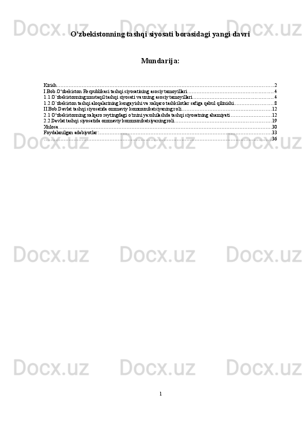 O'zbekistonning tashqi siyosati borasidagi yangi davri
Mundarija:
Kirish ......................................................................................................................................................................... 2
I.Bob.O‘zbekiston Respublikasi tashqi siyosatining asosiy tamoyillari ................................................................... 4
1.1.O`zbekistonning mustaqil tashqi siyosati va uning asosiy tamoyillari ............................................................... 4
1.2.O`zbekiston tashqi aloqalarining kengayishi va xalqaro tashkilotlar safiga qabul qilinishi ............................... 8
II.Bob.Davlat tashqi siyosatida ommaviy kommunikatsiyaning roli ...................................................................... 12
2.1 O‘zbekistonning xalqaro reytingdagi o‘rnini yaxshilashda tashqi siyosatning ahamiyati ................................ 12
2.2.Davlat tashqi siyosatida ommaviy kommunikatsiyaning roli ........................................................................... 19
Xulosa ...................................................................................................................................................................... 30
Foydalanilgan adabiyotlar: ...................................................................................................................................... 33
................................................................................................................................................................................. 36
1 